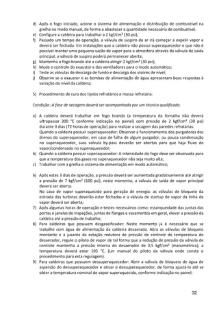32
d) Após o fogo iniciado, acione o sistema de alimentação e distribuição de combustível na
grelha no modo manual, de forma a abastecer a quantidade necessária de combustível.
e) Configure a caldeira para trabalhar a 2 kgf/cm² (30 psi);
f) Passado um tempo de operação, a válvula de suspiro de ar irá começar a expelir vapor e
deverá ser fechada. Em instalações que a caldeira não possui superaquecedor e que não é
possível manter uma pequena vazão de vapor para a atmosfera através da válvula de saída
principal, a válvula de suspiro poderá permanecer aberta;
g) Mantenha o fogo brando até a caldeira atingir 2 kgf/cm² (30 psi);
h) Mude o controle do exaustor e dos ventiladores para o modo automático;
i) Teste as válvulas de descarga de fundo e descarga dos visores de nível;
j) Observe se o exaustor e as bombas de alimentação de água apresentam boas respostas à
variação do nível da caldeira;
5) Procedimento de cura dos tijolos refratários e massa refratária:
Condição: A fase de secagem deverá ser acompanhada por um técnico qualificado.
a) A caldeira deverá trabalhar em fogo brando (a temperatura da fornalha não deverá
ultrapassar 300 °C conforme indicação no painel) com pressão de 2 kgf/cm² (30 psi)
durante 3 dias (72 horas de operação) para realizar a secagem das paredes refratárias.
Quando a caldeira possuir superaquecedor: Observar a funcionamento dos purgadores dos
drenos do superaquecedor, em caso de falha de algum purgador, ou pouca condensação
no superaquecedor, suas válvula by-pass deverão ser abertas para que haja fluxo de
vapor/condensado no superaquecedor;
b) Quando a caldeira possuir superaquecedor: A intensidade do fogo deve ser observada para
que a temperatura dos gases no superaquecedor não seja muito alta;
c) Trabalhar com a grelha e sistema de alimentação em modo automático;
6) Após estes 3 dias de operação, a pressão deverá ser aumentada gradativamente até atingir
a pressão de 7 kgf/cm² (100 psi), neste momento, a válvula de saída de vapor principal
deverá ser aberta.
No caso de vapor superaquecido para geração de energia: as válvulas de bloqueio da
entrada das turbinas deverão estar fechadas e a válvula de startup de vapor da linha de
vapor deverá ser aberta;
7) Após algumas horas de operação e testes necessários como: estanqueidade das juntas das
portas e janelas de inspeções, juntas de flanges e vazamentos em geral, elevar a pressão da
caldeira até a pressão de trabalho;
8) Para caldeiras que possuem desgaseificador: Neste momento já é necessário que se
trabalhe com água de alimentação da caldeira desaerada. Abra as válvulas de bloqueio
montante e a jusante da estação redutora de pressão de controle de temperatura do
desaerador, regule o piloto de vapor de tal forma que a redução de pressão da válvula de
controle mantenha a pressão interna do desaerador de 0,5 kgf/cm² (manométrica), a
temperatura deverá estar 105 °C. (Ler manual do piloto da válvula onde consta o
procedimento para esta regulagem).
9) Para caldeiras que possuem dessuperaquecedor: Abrir a válvula de bloqueio de água de
aspersão do dessuperaquecedor e ativar o dessuperaquecedor, de forma ajustá-lo até se
obter a temperatura nominal de vapor superaquecido, conforme indicação no painel;
 