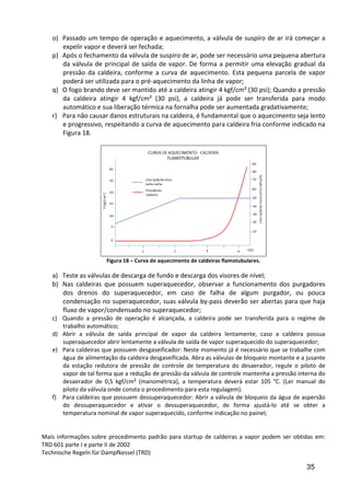 35
o) Passado um tempo de operação e aquecimento, a válvula de suspiro de ar irá começar a
expelir vapor e deverá ser fechada;
p) Após o fechamento da válvula de suspiro de ar, pode ser necessário uma pequena abertura
da válvula de principal de saída de vapor. De forma a permitir uma elevação gradual da
pressão da caldeira, conforme a curva de aquecimento. Esta pequena parcela de vapor
poderá ser utilizada para o pré-aquecimento da linha de vapor;
q) O fogo brando deve ser mantido até a caldeira atingir 4 kgf/cm² (30 psi); Quando a pressão
da caldeira atingir 4 kgf/cm² (30 psi), a caldeira já pode ser transferida para modo
automático e sua liberação térmica na fornalha pode ser aumentada gradativamente;
r) Para não causar danos estruturais na caldeira, é fundamental que o aquecimento seja lento
e progressivo, respeitando a curva de aquecimento para caldeira fria conforme indicado na
Figura 18.
Figura 18 – Curva de aquecimento de caldeiras flamotubulares.
a) Teste as válvulas de descarga de fundo e descarga dos visores de nível;
b) Nas caldeiras que possuem superaquecedor, observar a funcionamento dos purgadores
dos drenos do superaquecedor, em caso de falha de algum purgador, ou pouca
condensação no superaquecedor, suas válvula by-pass deverão ser abertas para que haja
fluxo de vapor/condensado no superaquecedor;
c) Quando a pressão de operação é alcançada, a caldeira pode ser transferida para o regime de
trabalho automático;
d) Abrir a válvula de saída principal de vapor da caldeira lentamente, caso a caldeira possua
superaquecedor abrir lentamente a válvula de saída de vapor superaquecido do superaquecedor;
e) Para caldeiras que possuem desgaseificador: Neste momento já é necessário que se trabalhe com
água de alimentação da caldeira desgaseificada. Abra as válvulas de bloqueio montante e a jusante
da estação redutora de pressão de controle de temperatura do desaerador, regule o piloto de
vapor de tal forma que a redução de pressão da válvula de controle mantenha a pressão interna do
desaerador de 0,5 kgf/cm² (manométrica), a temperatura deverá estar 105 °C. (Ler manual do
piloto da válvula onde consta o procedimento para esta regulagem).
f) Para caldeiras que possuem dessuperaquecedor: Abrir a válvula de bloqueio da água de aspersão
do dessuperaquecedor e ativar o dessuperaquecedor, de forma ajustá-lo até se obter a
temperatura nominal de vapor superaquecido, conforme indicação no painel;
Mais informações sobre procedimento padrão para startup de caldeiras a vapor podem ser obtidas em:
TRD 601 parte I e parte II de 2002
Technische Regeln für Dampfkessel (TRD)
 