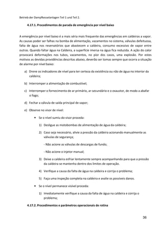 36
Betrieb der Dampfkesselanlagen Teil 1 und Teil 2.
4.17.1. Procedimentos de parada de emergência por nível baixo
A emergência por nível baixo é a mais séria mais frequente das emergências em caldeiras a vapor.
As causas poder ser falhas na bomba de alimentação, vazamentos no sistema, válvulas defeituosa,
falta de água nos reservatórios que abastecem a caldeira, consumo excessivo de vapor entre
outras. Quando faltar água na Caldeira, a superfície imersa na água fica reduzida. A ação do calor
provocará deformações nos tubos, vazamentos, no pior dos casos, uma explosão. Por estes
motivos as devidas providências descritas abaixo, deverão ser tomas sempre que ocorra a situação
de alarme por nível baixo:
a) Drene os indicadores de nível para ter certeza da existência ou não de água no interior da
caldeira;
b) Interromper a alimentação de combustível;
c) Interromper o fornecimento de ar primário, ar-secundário e o exaustor, de modo a abafar
o fogo;
d) Fechar a válvula de saída principal de vapor;
e) Observe no visor de nível:
• Se o nível sumiu do visor proceda:
1) Desligue as motobombas de alimentação de água da caldeira;
2) Caso seja necessário, alivie a pressão da caldeira acionando manualmente as
válvulas de segurança;
- Não acione as válvulas de descargas de fundo;
- Não acione o injetor manual;
3) Deixe a caldeira esfriar lentamente sempre acompanhando para que a pressão
da caldeira se mantenha dentro dos limites de operação.
4) Verifique a causa da falta de água na caldeira e corrija o problema;
5) Faça uma inspeção completa na caldeira e avalie os possíveis danos.
• Se o nível permanece visível proceda:
1) Imediatamente verifique a causa da falta de água na caldeira e corrija o
problema;
4.17.2. Procedimentos e parâmetros operacionais de rotina
 