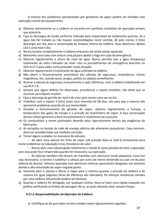 37
A maioria dos problemas apresentados por geradores de vapor podem ser evitados com
operação correta do equipamento.
a) Observe atentamente se a caldeira se encontra em perfeitas condições de operação sempre
que acioná-la.
b) Faça as descargas de fundo conforme indicado pelo responsável do tratamento químico. Se a
água não for tratada ou não houver recomendações neste sentido, dê pelo menos 3 (três)
descargas por dia, para a conservação da limpeza interna da caldeira. Duas aberturas rápidas
(2s) e uma maior (3s).
c) Nunca esvazie completamente a caldeira enquanto ela ainda estiver aquecida.
d) Mantenha uma caixa com areia e uma pá para abafar o fogo em caso de emergência.
e) Observe regularmente a altura do nível de água. Nunca permita que a água desapareça
totalmente do vidro indicador de nível. Leia os procedimentos de emergência descritos no
item 4.17.1 para saber como proceder nesta situação.
f) Observe regularmente o tratamento da água utilizada na caldeira.
g) Não altere o funcionamento automático das válvulas de segurança, automáticos, chaves
magnéticas, etc; usando tocos, pregos, palitos ou objetos semelhantes.
h) Acionar a válvula de segurança manualmente a cada 100 horas, com a caldeira trabalhando em
sua M.P.T.A.
i) Sempre que algum defeito for observado, providencie o reparo imediato, não deixe que se
acumule para depois resolver.
j) Faça a descarga da garrafa de nível e do visor pelo menos uma vez ao dia.
k) Trabalhar com o injetor 3 (três) vezes num intervalo de 08 dias, isto para que o mesmo não
apresente problemas quando da sua necessidade.
l) Durante o funcionamento do gerador de vapor, observe regularmente a fumaça, a
temperatura dos gases de escape e a pressão do manômetro de vapor. A boa conservação
desses índices garantirá o bom funcionamento e rendimento do conjunto.
m) Os combustíveis a serem queimados deverão estar rigorosamente dentro das exigências do
fabricante.
n) As variações na tensão da rede de energia elétrica são altamente prejudiciais. Caso ocorram,
deve ser providenciada sua imediata correção.
o) Tomar alguns cuidados no manuseio de válvulas:
− Ao abrir uma válvula em linha de vapor sob pressão deve-se fazê-lo lentamente para
evitar problemas na tubulação e nos trocadores de calor;
− Nunca abrir uma válvula globo totalmente e mantê-la nesta posição durante a operação,
pois esta pode ficar emperrada quando for necessária sua operação;
− As válvulas também não devem ser mantidas com aberturas muito pequenas. Caso isso
seja necessário, o correto é substituir a válvula por outra de menor dimensão ou usar um by pass
(válvula de desvio). Válvulas operadas com aberturas mínimas apresentam desgastes nos assentos
devido à alta velocidade do vapor naquele ponto.
p) Somente abrir a válvula e liberar o vapor para o sistema quando a pressão da caldeira e do
sistema for igual (algumas libras de diferença são toleradas). Os esforços mecânicos sofridos
por uma caldeira sob pressão podem ser danosos.
q) Quando a caldeira for desligada, por qualquer motivo, deve-se fazer uma rápida inspeção nas
grelhas verificando as frestas de passagem de ar, as quais deverão estar sempre limpas.
4.17.3. Responsabilidades do Operador de Caldeira
a) Certifique-se de que todos os itens citados sejam rigorosamente seguidos;
 