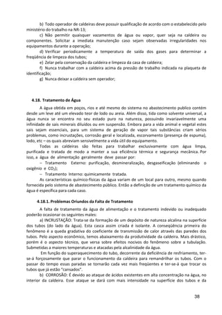 38
b) Todo operador de caldeiras deve possuir qualificação de acordo com o estabelecido pelo
ministério do trabalho na NR-13;
c) Não permitir quaisquer vazamentos de água ou vapor, quer seja na caldeira ou
componentes. Solicitar a imediata manutenção caso sejam observadas irregularidades nos
equipamentos durante a operação;
d) Verificar periodicamente a temperatura de saída dos gases para determinar a
freqüência de limpeza dos tubos;
e) Zelar pela conservação da caldeira e limpeza da casa de caldeira;
f) Nunca trabalhar com a caldeira acima da pressão de trabalho indicada na plaqueta de
identificação;
g) Nunca deixar a caldeira sem operador;
4.18. Tratamento de Água
A água obtida em poços, rios e até mesmo do sistema no abastecimento publico contém
desde um leve até um elevado teor de lodo ou areia. Além disso, tida como solvente universal, a
água nunca se encontra no seu estado puro na natureza, possuindo invariavelmente uma
infinidade de sais minerais diluídos ou em suspensão. Embora para a vida animal e vegetal estes
sais sejam essenciais, para um sistema de geração de vapor tais substâncias criam sérios
problemas, como incrustações, corrosão geral e localizada, escorvamento (presença de espuma),
lodo, etc – os quais abreviam sensivelmente a vida útil do equipamento.
Todas as caldeiras são feitas para trabalhar exclusivamente com água limpa,
purificada e tratada de modo a manter a sua eficiência térmica e segurança mecânica. Por
isso, a água de alimentação geralmente deve passar por:
− Tratamento Externo: purificação, desmineralização, desgaseificação (eliminando o
oxigênio e CO2);
− Tratamento Interno: quimicamente tratada.
As características químico-físicas da água variam de um local para outro, mesmo quando
fornecida pelo sistema de abastecimento público. Então a definição de um tratamento químico da
água é específica para cada caso.
4.18.1. Problemas Oriundos da Falta de Tratamento
A falta de tratamento da água de alimentação e o tratamento indevido ou inadequado
poderão ocasionar os seguintes males:
a) INCRUSTAÇÃO: Trata-se da formação de um depósito de natureza alcalina na superfície
dos tubos (do lado da água). Esta casca assim criada é isolante. A conseqüência primeira do
fenômeno é a queda gradativa do coeficiente de transmissão de calor através das paredes dos
tubos. Pelo aspecto econômico, temos abaixamento da produtividade da caldeira. Mais drástico,
porém é o aspecto técnico, que versa sobre efeitos nocivos do fenômeno sobre a tubulação.
Submetidas a maiores temperaturas e atacadas pela alcalinidade da água.
Em função do superaquecimento do tubo, decorrente da deficiência de resfriamento, ter-
se-á forçosamente que parar o funcionamento da caldeira para remandrilhar os tubos. Com o
passar do tempo essas paradas se tornarão cada vez mais freqüentes e ter-se-á que trocar os
tubos que já estão “cansados”.
b) CORROSÃO: É devido ao ataque de ácidos existentes em alta concentração na água, no
interior da caldeira. Esse ataque se dará com mais intensidade na superfície dos tubos e da
 