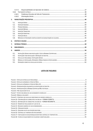 4
4.17.3. Responsabilidades do Operador de Caldeira ..........................................................................................37
4.18. TRATAMENTO DE ÁGUA.........................................................................................................................................38
4.18.1. Problemas Oriundos da Falta de Tratamento.........................................................................................38
4.18.2. Orientações Gerais..................................................................................................................................39
5. MANUTENÇÃO PREVENTIVA.............................................................................................................................40
5.1. INSPEÇÃO DIÁRIA .................................................................................................................................................40
5.2. INSPEÇÃO SEMANAL..............................................................................................................................................42
5.3. PARADA SEMANAL................................................................................................................................................42
5.4. INSPEÇÃO MENSAL ...............................................................................................................................................43
5.5. INSPEÇÃO TRIMESTRAL ..........................................................................................................................................44
5.6. INSPEÇÃO SEMESTRAL ...........................................................................................................................................44
5.7. INSPEÇÃO ANUAL .................................................................................................................................................45
5.8. MEDIDAS DE PREVENÇÃO CONTRA ACIDENTES NA MANUTENÇÃO DA CALDEIRA..................................................................46
6. EFEITOS E CAUSAS ............................................................................................................................................47
7. ENTREGA TÉCNICA............................................................................................................................................49
8. BIBLIOGRAFIA...................................................................................................................................................49
9. ANEXOS ............................................................................................................................................................50
9.1. INSTRUÇÕES GERAIS PARA INSTALAÇÃO E USO DE BOMBAS CENTRÍFUGAS .......................................................................50
9.2. INSTRUÇÕES PARA INSTALAÇÃO E OPERAÇÃO DO INJETOR.............................................................................................53
9.3. VÁLVULA DE SEGURANÇA: INSTRUÇÕES GERAIS..........................................................................................................56
9.4. MANUAL DE INSTALAÇÃO, OPERAÇÃO E MANUTENÇÃO DE VENTILADORES......................................................................58
9.5. OPERAÇÃO CORRETA DE VÁLVULAS DE ESFERA ............................................................................................................62
LISTA DE FIGURAS
FIGURA 1 - DETALHE DA VÁLVULA DE SEGURANÇA. ........................................................................................................................9
FIGURA 2 - DETALHE DA GARRAFA E VISOR DE NÍVEL......................................................................................................................9
FIGURA 3 - DETALHE DA GARRAFA E VISOR DE NÍVEL (2)...............................................................................................................10
FIGURA 4 - REPRESENTAÇÃO ESQUEMÁTICA DA INSTALAÇÃO DO INJETOR..........................................................................................11
FIGURA 5 - REPRESENTAÇÃO DE BOMBA CENTRÍFUGA MULTIESTÁGIOS ............................................................................................11
FIGURA 6 - PRÉ-AQUECEDOR DE AR...........................................................................................................................................12
FIGURA 7 - ESTRUTURA BÁSICA DE UM ACIONAMENTO HIDRÁULICO. ................................................................................................13
FIGURA 8 - MANCAL DESLIZANTE. .............................................................................................................................................14
FIGURA 9 – CONTROLE DAS VÁLVULAS DIRECIONAIS DA UNIDADE HIDRÁULICA....................................................................................17
FIGURA 10 – DISTRIBUIÇÃO DE COMBUSTÍVEL NA GRELHA – FORMA CORRETA..............................................................................18
FIGURA 11 - DISTRIBUIÇÃO DE COMBUSTÍVEL NA GRELHA – FORMA INCORRETA. ..........................................................................18
FIGURA 12 - DAMPER DE REGULAGEM DE FLUXO DE AR.................................................................................................................19
FIGURA 13 - DESENHO GENÉRICO DE UM ECONOMIZADOR.............................................................................................................21
FIGURA 14 – DESGASEIFICADOR. ..............................................................................................................................................22
FIGURA 15 - ESQUEMA PILOTO DA ESTAÇÃO REDUTORA. ...............................................................................................................23
FIGURA 16 - CONTROLE DE TEMPERATURA POR ASPERSÃO.............................................................................................................27
FIGURA 17 – INSTALAÇÃO DO DESSUPERAQUECEDOR PARA CONTROLE DE TEMPERATURA.....................................................................27
FIGURA 18 – CURVA DE AQUECIMENTO DE CALDEIRAS FLAMOTUBULARES.........................................................................................35
 