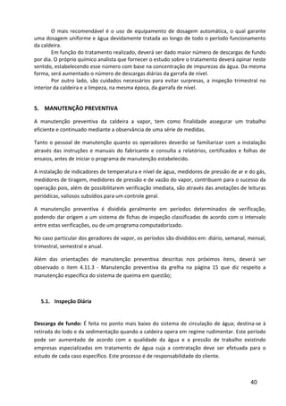 40
O mais recomendável é o uso de equipamento de dosagem automática, o qual garante
uma dosagem uniforme e água devidamente tratada ao longo de todo o período funcionamento
da caldeira.
Em função do tratamento realizado, deverá ser dado maior número de descargas de fundo
por dia. O próprio químico analista que fornecer o estudo sobre o tratamento deverá opinar neste
sentido, estabelecendo esse número com base na concentração de impurezas da água. Da mesma
forma, será aumentado o número de descargas diárias da garrafa de nível.
Por outro lado, são cuidados necessários para evitar surpresas, a inspeção trimestral no
interior da caldeira e a limpeza, na mesma época, da garrafa de nível.
5. MANUTENÇÃO PREVENTIVA
A manutenção preventiva da caldeira a vapor, tem como finalidade assegurar um trabalho
eficiente e continuado mediante a observância de uma série de medidas.
Tanto o pessoal de manutenção quanto os operadores deverão se familiarizar com a instalação
através das instruções e manuais do fabricante e consulta a relatórios, certificados e folhas de
ensaios, antes de iniciar o programa de manutenção estabelecido.
A instalação de indicadores de temperatura e nível de água, medidores de pressão de ar e do gás,
medidores de tiragem, medidores de pressão e de vazão do vapor, contribuem para o sucesso da
operação pois, além de possibilitarem verificação imediata, são através das anotações de leituras
periódicas, valiosos subsídios para um controle geral.
A manutenção preventiva é dividida geralmente em períodos determinados de verificação,
podendo dar origem a um sistema de fichas de inspeção classificadas de acordo com o intervalo
entre estas verificações, ou de um programa computadorizado.
No caso particular dos geradores de vapor, os períodos são divididos em: diário, semanal, mensal,
trimestral, semestral e anual.
Além das orientações de manutenção preventiva descritas nos próximos itens, deverá ser
observado o item 4.11.3 - Manutenção preventiva da grelha na página 15 que diz respeito a
manutenção específica do sistema de queima em questão;
5.1. Inspeção Diária
Descarga de fundo: É feita no ponto mais baixo do sistema de circulação de água; destina-se à
retirada do lodo e da sedimentação quando a caldeira opera em regime rudimentar. Este período
pode ser aumentado de acordo com a qualidade da água e a pressão de trabalho existindo
empresas especializadas em tratamento de água cuja a contratação deve ser efetuada para o
estudo de cada caso específico. Este processo é de responsabilidade do cliente.
 