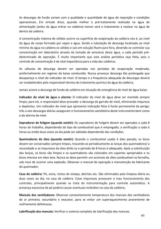 41
As descargas de fundo variam com a qualidade e quantidade de água de reposição e condições
operacionais. Em virtude disso, quando melhor o pré-tratamento realizado na água de
alimentação (antes da água entrar na caldeira) menor será o tratamento a realizar na água de
dentro da caldeira.
A concentração máxima de sólidos ocorre na superfície de evaporação da caldeira isto é, ao nível
da água do corpo formado por vapor e água. Sendo a tubulação de descarga localizada ao nível
mínimo da água na caldeira os sólidos e sais em solução fluem para fora, devendo-se controlar sua
concentração em laboratório através da tomada de amostras desta água, a cada período pré-
determinado de operação. É muito importante que esta análise periódica seja feita, pois o
controle de concentração é de vital importância para a vida das caldeiras.
As válvulas de descarga devem ser operadas nos períodos de evaporação moderada,
preferivelmente em regimes de baixa combustão. Nunca provocar descarga tão prolongada que
desapareça o nível do indicador de nível. O tempo e a frequência adequada de descargas deverá
ser estabelecidos pelo responsável técnico do tratamento químico da água da caldeira;
Jamais acione a descarga de fundo da caldeira em situação de emergência de nível de água baixo.
Indicador do nível de água e alarme: O indicador do nível de água deve ser mantido sempre
limpo; para tal, o responsável deve proceder a descarga da garrafa de nível, eliminando impureza
e depósitos. Um indicador de nível que apresenta indicação falsa é fonte permanente de perigo;
três a seis descargas diárias asseguram o funcionamento satisfatório deste instrumento bem como
o do alarme de nível.
Sopradores de fuligem (quando existir): Os sopradores de fuligem devem ser operados a cada 8
horas de trabalho, dependendo do tipo de combustível que é empregado; a verificação a cada 6
horas ou então duas vezes ao dia pode ser adotada dependendo das condições.
Queimadores de óleo (quando existir): Quando o combustível usado é óleo pesado, os bicos
devem ser conservados sempre limpos, trocando-se periodicamente as lanças dos queimadores/ a
viscosidade e as impurezas do óleo dirão se o período de 8 horas é adequado. Após a substituição
das lanças, os bicos são limpos e os queimadores são colocados em suportes apropriados e os
bicos imersos em óleo leve. Nunca se deve permitir um acúmulo de óleo combustível na fornalha,
sob risco de ocorrer uma explosão. Observar o manual de operação e manutenção do fabricante
do queimador;
Casa da caldeira: Pó, areia, restos de estopa, detritos etc. São eliminados pela limpeza diária ou
duas vezes ao dia, na casa de caldeira. Estas impurezas provocam o mau funcionamento dos
controles, principalmente quando se trata da instrumentação para controle automático. A
presença excessiva de pó poderá causar eventuais incêndios na casa da caldeira;
Mancais dos ventiladores: Observar constantemente temperatura dos mancais dos ventiladores
de ar primário, secundário e exaustor, para se evitar um superaquecimento proveniente de
resfriamento defeituoso;
Lubrificação dos mancais: Verificar o sistema completo de lubrificação dos mancais.
 