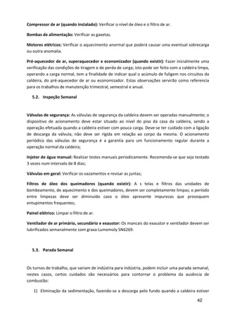 42
Compressor de ar (quando instalado): Verificar o nível de óleo e o filtro de ar.
Bombas de alimentação: Verificar as gaxetas.
Motores elétricos: Verificar o aquecimento anormal que poderá causar uma eventual sobrecarga
ou outra anomalia.
Pré-aquecedor de ar, superaquecedor e economizador (quando existir): Fazer inicialmente uma
verificação das condições de tiragem e de perda de carga; isto pode ser feito com a caldeira limpa,
operando a carga normal, tem a finalidade de indicar qual o acúmulo de fuligem nos circuitos da
caldeira, do pré-aquecedor de ar ou economizador. Estas observações servirão como referencia
para os trabalhos de manutenção trimestral, semestral e anual.
5.2. Inspeção Semanal
Válvulas de segurança: As válvulas de segurança da caldeira devem ser operadas manualmente; o
dispositivo de acionamento deve estar situado ao nível do piso da casa da caldeira, sendo a
operação efetuada quando a caldeira estiver com pouca carga. Deve-se ter cuidado com a ligação
de descarga da válvula; não deve ser rígida em relação ao corpo da mesma. O acionamento
periódico das válvulas de segurança é a garantia para um funcionamento regular durante a
operação normal da caldeira;
Injetor de água manual: Realizar testes manuais periodicamente. Recomenda-se que seja testado
3 vezes num intervalo de 8 dias;
Válvulas em geral: Verificar os vazamentos e revisar as juntas;
Filtros de óleo dos queimadores (quando existir): A s telas e filtros das unidades de
bombeamento, de aquecimento e dos queimadores, devem ser completamente limpas; o período
entre limpezas deve ser diminuído caso o óleo apresente impurezas que provoquem
entupimentos frequentes;
Painel elétrico: Limpar o filtro de ar.
Ventilador de ar primário, secundário e exaustor: Os mancais do exaustor e ventilador devem ser
lubrificados semanalmente com graxa Lumomoly SN6269.
5.3. Parada Semanal
Os turnos de trabalho, que variam de indústria para indústria, podem incluir uma parada semanal,
nestes casos, certos cuidados são necessários para contornar o problema da ausência de
combustão:
1) Eliminação da sedimentação, fazendo-se a descarga pelo fundo quando a caldeira estiver
 