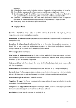43
desligada.
2) Utilização das descargas de fundo dos coletores das paredes de tubos de água da fornalha.
3) Operação dos sopradores de fuligem (quando existir), se as condições permitem.
4) Quando da paralisação de caldeira, mesmo que só por alguns dias, deve-se abastecê-la
com água acima do seu nível normal, a fim de reduzir as tendências para corrosão.
5) Aproveitar o período de parada para sanar todas as anomalias e efetuar todas as inspeções
constantes da ficha de manutenção preventiva, correspondentes à Inspeção diária.
6) Limpeza dos tubos de chama do corpo com escovas.
5.4. Inspeção Mensal
Controles automáticos: Limpar todos os contatos elétricos de controles, interruptores, chaves
magnéticas, etc, removendo o pó e a oxidação;
Aquecedores de óleo (quando existir): Revisar as unidades de aquecimento e bombeamento de
óleo combustível;
Sopradores de fuligem (quando existir): Verificar se os elementos dos sopradores apresentam o
ângulo útil de sopro; examinar a válvula de drenagem do sistema de tubulação do soprador;
limpar a válvula, verificando se existe obstrução no furo da sede;
Filtros de água: Efetuar a limpeza;
Reservatório de água de alimentação: Drenar, remover a válvula de boia, examinando o interior
do reservatório, quando à presença de sedimentos lavando em seguida. Testar o funcionamento
da válvula de bóia recolocando-a logo após.
Motores elétricos: Lubrificar através dos pinos de lubrificação (graxeiras), caso houver; não
lubrificar em excesso.
Painel elétrico: Realizar limpeza interna do armário com aspirador de pó. Desligar chave geral;
Bomba da água: Verificar as gaxetas apertando-as convenientemente; examinar o alinhamento da
bomba e do motor por meio de um indicador em caso de conjunto motobomba mancalizada.
Parafuso de fixação de motores e bombas: Examinar.
Purgadores de vapor: Verificar o estado de todos os purgadores de vapor principalmente os do
sistema de retorno do condensado.
Compressor de ar (quando instalado): Retirar e limpar o filtro, secando-o em seguida; o estado
do mesmo indicará se o período entre limpezas deve ser reduzido.
Ventiladores: Limpar telas de entradas de admissão de ar.
 