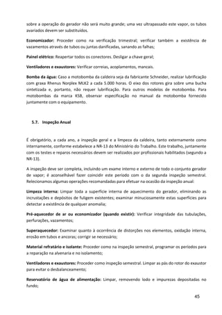 45
sobre a operação do gerador não será muito grande; uma vez ultrapassado este vapor, os tubos
avariados devem ser substituídos.
Economizador: Proceder como na verificação trimestral; verificar também a existência de
vazamentos através de tubos ou juntas danificadas, sanando as falhas;
Painel elétrico: Reapertar todos os conectores. Desligar a chave geral;
Ventiladores e exaustores: Verificar correias, acoplamentos, mancais.
Bomba da água: Caso a motobomba da caldeira seja da fabricante Schneider, realizar lubrificação
com graxa Rhenus Norplex MLK2 a cada 5.000 horas. O eixo dos rotores gira sobre uma bucha
sintetizada e, portanto, não requer lubrificação. Para outros modelos de motobomba. Para
motobombas da marca KSB, observar especificação no manual da motobomba fornecido
juntamente com o equipamento.
5.7. Inspeção Anual
É obrigatório, a cada ano, a inspeção geral e a limpeza da caldeira, tanto externamente como
internamente, conforme estabelece a NR-13 do Ministério do Trabalho. Este trabalho, juntamente
com os testes e reparos necessários devem ser realizados por profissionais habilitados (segundo a
NR-13).
A inspeção deve ser completa, incluindo um exame interno e externo de todo o conjunto gerador
de vapor; é aconselhável fazer coincidir este período com o da segunda inspeção semestral.
Relecionamos algumas operações recomandadas para efetuar na ocasião da inspeção anual:
Limpeza interna: Limpar toda a superfície interna de aquecimento do gerador, eliminando as
incrustações e depósitos de fuligem existentes; examinar minuciosamente estas superfícies para
detectar a existência de qualquer anomalia;
Pré-aquecedor de ar ou economizador (quando existir): Verificar integridade das tubulações,
perfurações, vazamentos;
Superaquecedor: Examinar quanto à ocorrência de distorções nos elementos, oxidação interna,
erosão em tubos e ancoras; corrigir se necessário;
Material refratário e isolante: Proceder como na inspeção semestral, programar os períodos para
a reparação na alvenaria e no isolamento;
Ventiladores e exaustores: Proceder como inspeção semestral. Limpar as pás do rotor do exaustor
para evitar o desbalanceamento;
Reservatório de água de alimentação: Limpar, removendo lodo e impurezas depositadas no
fundo;
 