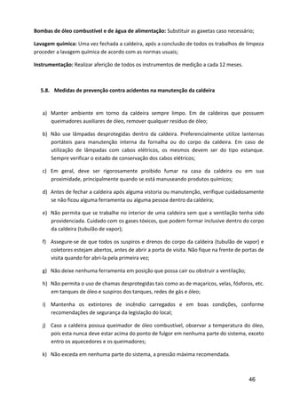 46
Bombas de óleo combustível e de água de alimentação: Substituir as gaxetas caso necessário;
Lavagem química: Uma vez fechada a caldeira, após a conclusão de todos os trabalhos de limpeza
proceder a lavagem química de acordo com as normas usuais;
Instrumentação: Realizar aferição de todos os instrumentos de medição a cada 12 meses.
5.8. Medidas de prevenção contra acidentes na manutenção da caldeira
a) Manter ambiente em torno da caldeira sempre limpo. Em de caldeiras que possuem
queimadores auxiliares de óleo, remover qualquer resíduo de óleo;
b) Não use lâmpadas desprotegidas dentro da caldeira. Preferencialmente utilize lanternas
portáteis para manutenção interna da fornalha ou do corpo da caldeira. Em caso de
utilização de lâmpadas com cabos elétricos, os mesmos devem ser do tipo estanque.
Sempre verificar o estado de conservação dos cabos elétricos;
c) Em geral, deve ser rigorosamente proibido fumar na casa da caldeira ou em sua
proximidade, principalmente quando se está manuseando produtos químicos;
d) Antes de fechar a caldeira após alguma vistoria ou manutenção, verifique cuidadosamente
se não ficou alguma ferramenta ou alguma pessoa dentro da caldeira;
e) Não permita que se trabalhe no interior de uma caldeira sem que a ventilação tenha sido
providenciada. Cuidado com os gases tóxicos, que podem formar inclusive dentro do corpo
da caldeira (tubulão de vapor);
f) Assegure-se de que todos os suspiros e drenos do corpo da caldeira (tubulão de vapor) e
coletores estejam abertos, antes de abrir a porta de visita. Não fique na frente de portas de
visita quando for abri-la pela primeira vez;
g) Não deixe nenhuma ferramenta em posição que possa cair ou obstruir a ventilação;
h) Não permita o uso de chamas desprotegidas tais como as de maçaricos, velas, fósforos, etc.
em tanques de óleo e suspiros dos tanques, redes de gás e óleo;
i) Mantenha os extintores de incêndio carregados e em boas condições, conforme
recomendações de segurança da legislação do local;
j) Caso a caldeira possua queimador de óleo combustível, observar a temperatura do óleo,
pois esta nunca deve estar acima do ponto de fulgor em nenhuma parte do sistema, exceto
entro os aquecedores e os queimadores;
k) Não exceda em nenhuma parte do sistema, a pressão máxima recomendada.
 