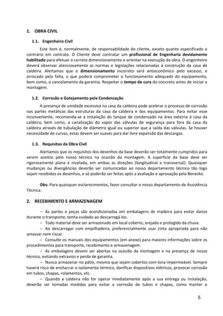 5
1. OBRA CIVIL
1.1. Engenheiro Civil
Este item é, normalmente, de responsabilidade do cliente, exceto quanto especificado o
contrário em contrato. O Cliente deve contratar um profissional de Engenharia devidamente
habilitado para efetuar o correto dimensionamento e orientar na execução da obra. O engenheiro
deverá observar atenciosamente as normas e legislações relacionadas à construção da casa de
caldeira. Alertamos que o dimensionamento incorreto será antieconômico pelo excesso, e
arriscado pela falta, o que poderá comprometer o funcionamento adequado do equipamento,
bem como, o cancelamento da garantia. Respeitar o tempo de cura do concreto antes de iniciar a
montagem.
1.2. Corrosão e Gotejamento pela Condensação
A presença de umidade excessiva na casa da caldeira pode acelerar o processo de corrosão
nas partes metálicas das estruturas da casa da caldeira e dos equipamentos. Para evitar esse
inconveniente, recomenda-se a instalação do tanque de condensado na área externa à casa da
caldeira, bem como, a canalização do vapor das válvulas de segurança para fora da casa da
caldeira através de tubulação de diâmetro igual ou superior que a saída das válvulas. Se houver
necessidade de curvas, estas devem ser suaves para dar livre expansão das descargas.
1.3. Requisitos da Obra Civil
Alertamos que os requisitos dos desenhos da base deverão ser totalmente cumpridos para
serem aceitos pelo nosso técnico na ocasião da montagem. A superfície da base deve ser
rigorosamente plana e nivelada, em ambas as direções (longitudinal e transversal). Quaisquer
mudanças ou divergências deverão ser comunicadas ao nosso departamento técnico tão logo
sejam recebidos os desenhos, e só poderão ser feitas após a avaliação e aprovação pela Benecke.
Obs: Para quaisquer esclarecimentos, favor consultar o nosso departamento de Assistência
Técnica.
2. RECEBIMENTO E ARMAZENAGEM
− As partes e peças são acondicionadas em embalagens de madeira para evitar danos
durante o transporte; tenha cuidado ao descarregá-los.
− Todo material deve ser armazenado em local coberto, arejado e protegido da chuva.
− Ao descarregar com empilhadeira, preferencialmente usar cinta apropriada para não
amassar nem riscar.
− Consulte os manuais dos equipamentos (em anexo) para maiores informações sobre os
procedimentos para transporte, recebimento e armazenagem.
− As embalagens devem ser abertas na ocasião da montagem e na presença de nosso
técnico, evitando extravios e perda de garantia.
− Nunca armazenar no pátio, mesmo que sejam cobertos com lona impermeável. Sempre
haverá risco de encharcar o isolamento térmico, danificar dispositivos elétricos, provocar corrosão
em tubos, chapas, rolamentos, etc.
− Quando a caldeira não for operar imediatamente após a sua entrega ou instalação,
deverão ser tomadas medidas para evitar a corrosão de tubos e chapas, como manter o
 