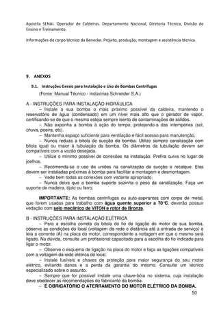 50
Apostila SENAI. Operador de Caldeiras. Departamento Nacional, Diretoria Técnica, Divisão de
Ensino e Treinamento.
Informações do corpo técnico da Benecke. Projeto, produção, montagem e assistência técnica.
9. ANEXOS
9.1. Instruções Gerais para Instalação e Uso de Bombas Centrífugas
(Fonte: Manual Técnico - Indústrias Schneider S.A.)
A - INSTRUÇÕES PARA INSTALAÇÃO HIDRÁULICA
− Instale a sua bomba o mais próximo possível da caldeira, mantendo o
reservatório de água (condensado) em um nível mais alto que o gerador de vapor,
certificando-se de que o mesmo esteja sempre isento de contaminações de sólidos.
− Não exponha a bomba à ação do tempo, protejendo-a das intempéries (sol,
chuva, poeira, etc).
− Mantenha espaço suficiente para ventilação e fácil acesso para manutenção.
− Nunca reduza a bitola de sucção da bomba. Utilize sempre canalização com
bitola igual ou maior à tubulação da bomba. Os diâmetros da tubulação devem ser
compatíveis com a vazão desejada.
− Utilize o mínimo possível de conexões na instalação. Prefira curva no lugar de
joelhos.
− Recomenda-se o uso de uniões na canalização de sucção e recalque. Elas
devem ser instaladas próximas à bomba para facilitar a montagem e desmontagem.
− Vede bem todas as conexões com vedante apropriado.
− Nunca deixe que a bomba suporte sozinha o peso da canalização. Faça um
suporte de madeira, tijolo ou ferro.
IMPORTANTE: As bombas centrífugas ou auto-aspirantes com corpo de metal,
que forem usadas para trabalho com água quente superior a 70°C, deverão possuir
vedação com selo mecânico de VITON e rotor de Bronze.
B - INSTRUÇÕES PARA INSTALAÇÃO ELÉTRICA
− Para a escolha correta da bitola do fio de ligação do motor de sua bomba,
observe as condições do local (voltagem da rede e distância até a entrada de serviço) e
leia a corrente (A) na placa do motor, correspondente a voltagem em que o mesmo será
ligado. Na dúvida, consulte um profissional capacitado para a escolha do fio indicado para
ligar o motor.
− Observe o esquema de ligação na placa do motor e faça as ligações compatíveis
com a voltagem da rede elétrica do local.
− Instale fusíveis e chaves de proteção para maior segurança do seu motor
elétrico, evitando danos e a perda da garantia do mesmo. Consulte um técnico
especializado sobre o assunto.
− Sempre que for possível instale uma chave-bóia no sistema, cuja instalação
deve obedecer as recomendações do fabricante da bomba.
− É OBRIGATÓRIO O ATERRAMENTO DO MOTOR ELÉTRICO DA BOMBA.
 
