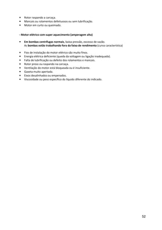 52
• Rotor raspando a carcaça.
• Mancais ou rolamentos defeituosos ou sem lubrificação.
• Motor em curto ou queimado.
- Motor elétrico com super aquecimento (amperagem alta)
• Em bombas centrífugas normais, baixa pressão, excesso de vazão.
As bombas estão trabalhando fora da faixa de rendimento (curva característica)
• Fios de instalação do motor elétrico são muito finos.
• Energia elétrica deficiente (queda da voltagem ou ligação inadequada).
• Falta de lubrificação ou defeito dos rolamentos e mancais.
• Rotor preso ou raspando na carcaça.
• Ventilação do motor está bloqueada ou é insuficiente.
• Gaxeta muito apertada.
• Eixos desalinhados ou empenados.
• Viscosidade ou peso específico do líquido diferente do indicado.
 