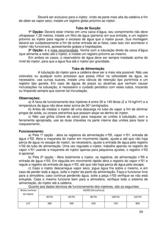 54
Deverá ser exclusivo para o injetor, vindo da parte mais alta da caldeira a fim
de obter-se vapor seco, instale um registro globo próximo ao injetor.
Tubo de Sucção
1ª Opção: Deverá estar imerso em uma caixa d’água, seu comprimento não deve
ultrapassar 1,30 metros, instale um filtro de água (peneira) em sua entrada, e um registro
próximo ao injetor para regular o excesso de água que o injetor puxar. Sua montagem
deverá ser cuidadosamente a fim de evitar entrada de ar falso, caso isso vier acontecer o
injetor não funcionará, apresentando golpes e trepidações.
2ª Opção: é a mais recomendada. Venha com a tubulação direto da caixa d’água
(que alimenta a rede) até o injetor, e instale um registro próximo ao mesmo.
Em ambos os casos, o reservatório de água deve ser sempre instalado acima do
nível do injetor, para que a água flua até o injetor por gravidade.
Tubo de Alimentação
A tubulação do injetor para a caldeira deve ser a mais reta possível. Não use
cotovelos ou qualquer outro processo que possa influir na velocidade da água, se
necessário, use curvas suaves, instale uma válvula de retenção tipo portinhola e um
registro tipo gaveta. Em caso de águas de poços ou alcalinas que venham causar
incrustações na tubulação, é necessário o cuidado periódico com estes tubos, trocando
ou limpando sempre que ocorrer tal incrustação.
Observações:
a) A faixa de funcionamento dos injetores é entre 30 a 145 libras (2 a 10 kgf/m²) e a
temperatura da água não deve estar acima de 30°centígrados.
b) Antes de instalar o injetor dê uma descarga no tubo do vapor a fim de eliminar
pingos de solda, ou corpos estranhos que possam alojar-se dentro do injetor.
c) Não use grifos (chave de cano) para rosquear as uniões à tubulação, com a
ferramenta apropriada, use as duas chavetas na parte interna das uniões para fazer o
rosqueamento.
Funcionamento:
a) Pela 1ª opção - abra os registros da alimentação n°05, vapor n°01, entrada de
água n°02. Abra a maçaneta do injetor em movimento rápido, ajuste-a até que não haja
perca de água no escape do injetor, se necessário, ajuste a entrada de água pelo registro
n°02 do tubo de alimentação. Uma vez regulado o injetor, trabalhe apenas no registro do
vapor n°01 usando a maçaneta do injetor apenas para pequenos ajustes, o registro n°02
é opcional.
b) Pela 2ª opção - Abra totalmente o injetor, os registros, de alimentação n°05 e
entrada de água n°03. Em seguida em movimento rápido abra o registro do vapor n°01 e
regule o registro da entrada de água n°03, até que não haja perca de água pelo escape.
c) Caso o injetor descarregue vapor seco, jogue água fria sobre o mesmo, e em
caso de perder toda a água, solte o injetor da parte da alimentação. Faça-o funcionar livre
para a atmosfera; caso continue perdendo água, solte a peça n°03 verifique se não está
entupida. Caso o mesmo funcione bem para a atmosfera, verifique todo o sistema de
alimentação, do injetor até a caldeira.
Quanto aos dados técnicos de funcionamento dos injetores, são os seguintes:
Bitola nominal
do injetor
VAZÃO (litros/hora)
40 PSI 60 PSI 80 PSI 100 PSI 120 PSI
1/2” 380 500 650 720 800
 