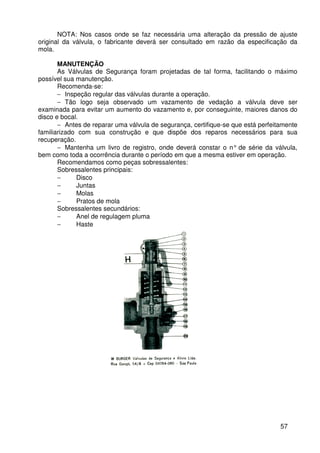 57
NOTA: Nos casos onde se faz necessária uma alteração da pressão de ajuste
original da válvula, o fabricante deverá ser consultado em razão da especificação da
mola.
MANUTENÇÃO
As Válvulas de Segurança foram projetadas de tal forma, facilitando o máximo
possível sua manutenção.
Recomenda-se:
− Inspeção regular das válvulas durante a operação.
− Tão logo seja observado um vazamento de vedação a válvula deve ser
examinada para evitar um aumento do vazamento e, por conseguinte, maiores danos do
disco e bocal.
− Antes de reparar uma válvula de segurança, certifique-se que está perfeitamente
familiarizado com sua construção e que dispõe dos reparos necessários para sua
recuperação.
− Mantenha um livro de registro, onde deverá constar o n° de série da válvula,
bem como toda a ocorrência durante o período em que a mesma estiver em operação.
Recomendamos como peças sobressalentes:
Sobressalentes principais:
− Disco
− Juntas
− Molas
− Pratos de mola
Sobressalentes secundários:
− Anel de regulagem pluma
− Haste
 