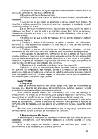 59
c) Verifique a existência de algum corpo estranho ou resto de material dentro da
carcaça do ventilador ou nos dutos, retirando-os.
d) Examine o alinhamento dos mancais.
e) Verifique a quantidade correta de lubrificante no rolamento, completando, se
necessário.
f) Assegure-se de que todos os parafusos e porcas estejam bem fixados. As
vibrações e esforços produzidos durante o transporte, montagem e instalação poderão
causar alguma folga no aperto.
g) É de particular importância verificar os parafusos e porcas, quanto ao aperto e
instalação, que fixam o rotor ao cubo e os mancais à base, bem como os parafusos-
prisioneiros e chavetas que fixam o cubo do rotor ou núcleo da hélice e polias ao eixo do
ventilador e motor.
h) Certifique-se de que a porta de inspeção, dreno e demais acessórios estejam
seguramente fixados.
i) Verifique a tensão e alinhamento de polias e correias. Um alinhamento
defeituoso ou uma sobretensão excessiva só farão reduzir a vida útil das correias e
sobrecarregar os rolamentos.
j) Verifique o correto alinhamento dos acoplamentos elásticos. Um mau
alinhamento só fará reduzir sua vida útil e perder-se parte da potência do equipamento.
k) Dê a partida no equipamento, certifique-se de que o sentido de rotação está
correto e desligue-o novamente assim que atingir a rotação nominal. Durante este período
observe atentamente qualquer anormalidade, determinando a sua causa e corrigindo-a.
Verifique e re-aperte, se necessário, os parafusos e chavetas de fixação, que poderão se
soltar devido a tendência de acomodação dos elementos.
l) O equipamento, a partir daí, estará apto para o funcionamento.
m)Quando do início do funcionamento de um ventilador nota-se, primeiramente,
um aumento de temperatura dos mancais, devido a acomodação do lubrificante no
alojamento. Após aproximadamente uma hora de trabalho a temperatura atinge o máximo
valor, que poderá durar até dois dias, depois cai até o nível normal, permanecendo sem
maiores oscilações durante um longo período.
MANUTENÇÃO
1. Segurança
Todos os elementos rotativos, tais como: polias, eixo, rotor de resfriamento de
mancais, etc., deverão ser protegidos, convenientemente, evitando qualquer contato
acidental com pessoas ou objetos estranhos ao sistema.
Uma proteção especial deverá ser providenciada nas bocas de descarga e,
principalmente, na entrada de ar do sistema, pois qualquer objeto que, porventura, entre
na corrente de ar, transforma-se num projétil, podendo causar danos irreparáveis.
Os limites de temperatura e rotação nunca devem ser ultrapassados, para evitar
danos ao equipamento. Durante a operação do ventilador nunca permita a abertura de
nenhuma porta de inspeção, pois esta poderá ser violentamente ejetada, causando sérios
danos.
Recomenda-se o uso de uma chave seccionadora de segurança para evitar uma
partida acidental durante o período de manutenção do ventilador.
2. Desmontagem e Montagem
A desmontagem e montagem do ventilador só devem ser realizadas por pessoal
capacitado tecnicamente, com ferramental adequado e somente quando se tornar
necessário.
Após a remontagem do ventilador deverá ser realizada uma revisão do
balanceamento e, se necessário, sua eventual correção.
 