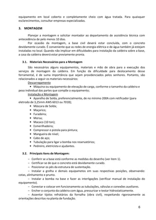 6
equipamento em local coberto e completamente cheio com água tratada. Para quaisquer
esclarecimentos, consultar empresas especializadas.
3. MONTAGEM
Planejar a montagem e solicitar montador ao departamento de assistência técnica com
antecedência de pelo menos 10 dias.
Por ocasião da montagem, a base civil deverá estar concluída, com o concreto
devidamente curado. É conveniente que as redes de energia elétrica e de água também já estejam
instaladas no local. Quando não implicar em dificuldades para instalação da caldeira sobre a base,
a casa da caldeira deverá estar previamente pronta.
3.1. Materiais Necessários para a Montagem
São necessários alguns equipamentos, materiais e mão de obra para a execução dos
serviços de montagem da caldeira. Em função da dificuldade para deslocamento desse
ferramental, é de suma importância que sejam providenciados pelos senhores. Portanto, são
relacionados a seguir os materiais necessários:
Descarregamento
• Máquina ou equipamento de elevação de carga, conforme o tamanho da caldeira e
peso individual das partes que compõe o equipamento;
Instalação e Montagem
• Aparelho de Solda, preferencialmente, de no mínimo 200A com retificador (para
eletrodo de 3,25mm AWS 6013 ou 7018);
• Máscara de Solda;
• Maçarico;
• Furadeira;
• Morsa;
• Macaco (10 ton);
• Esmerilhadeira;
• Compressor e pistola para pintura;
• Mangueira de nível;
• Cabo de aço;
• Tubulação para ligar a bomba nos reservatórios;
• Pedreiro, eletricista e ajudantes.
3.2. Principais Itens de Montagem:
− Conferir se a base está conforme as medidas do desenho (ver item 1).
− Certificar-se de que o concreto está devidamente curado.
− Posicionar os pés da estrutura de sustentação.
− Instalar a grelha e demais equipametos em suas respectivas posições, observando:
cotas, alinhamento e prumo.
− Instalar a bomba na base e fazer as interligações (verificar manual de instalação do
equipamento).
− Conectar e colocar em funcionamento as tubulações, válvulas e conexões auxiliares.
− Encher o conjunto da caldeira com água, pressurizar e testar hidrostaticamente.
− Assentar tijolos refratários da fornalha (obra civil), respeitando rigorosamente as
orientações descritas na planta de fundação.
 