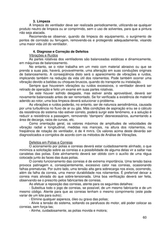 60
3. Limpeza
A limpeza do ventilador deve ser realizada periodicamente, utilizando-se qualquer
produto neutro de limpeza ou ar comprimido, sem o uso de solventes, para que a pintura
não seja atacada.
Recomenda-se observar, quando da limpeza do equipamento, o surgimento de
pontos de corrosão ou ferrugem, removendo-os e protegendo adequadamente, visando
uma maior vida útil do ventilador.
4. Diagnose e Correção de Defeitos
Vibrações e Ruídos
As partes rotativas dos ventiladores são balanceadas estáticas e dinamicamente,
em máquinas de balanceamento.
No entanto, se o rotor trabalha em um meio com material abrasivo ou que se
prenda a suas pás, haverá, provavelmente, uma alteração em suas conduções originais
de balanceamento. A conseqüência disto será o aparecimento de vibrações e ruídos,
implicando também na redução da vida útil dos rolamentos. Pode também ocorrer uma
vibração devido a batidas ou choques bruscos, quando do transporte ou instalação.
Sempre que houverem vibrações ou ruídos excessivos, o ventilador deverá ser
retirado de operação e feito um exame em suas partes rotativas.
Se este houver sofrido desgaste, mas estiver ainda aproveitável, deverá ser
novamente balanceado antes de ser remontado. Se for verificada a existência de material
aderido ao rotor, uma boa limpeza deverá solucionar o problema.
As vibrações e ruídos poderão, no entanto, ser de natureza aerodinâmica, causada
por uma turbulência no fluxo de ar ou gás. Más condições de aspiração e/ou se o cálculo
da resistência do sistema não estiver correto, poderá surgir este fenômeno, e a solução é
reduzir a resistência a passagem, removendo “dampers” desnecessários, aumentando a
área de decarga, raios de curvas, etc.
Como orientação geral, os valores máximos de amplitudes de velocidades de
vibração radial e longitudinal, medidas nos mancais, na altura dos rolamentos, na
freqüência de rotação do ventilador, é de 4 mm/s. Os valores acima deste deverão ser
diagnosticados e corrigidos de acordo com os métodos de Análise de Vibrações.
Defeitos em Polias e Correias
O acionamento por polias e correias deverá estar cuidadosamente alinhado, o que
minimiza a solicitação sobre as correias e a possibilidade de alguma delas vir a saltar nas
canaletas das polias. Este alinhamento deverá ser obtido com o auxílio de uma régua
colocada junto às faces das duas polias.
O correto funcionamento das correias é de extrema importância. Uma tensão baixa
provoca patinagem e, conseqüentemente, excessivo calor nas correias, ocasionando
falhas prematuras. Por outro lado, uma tensão alta gera sobrecarga nos eixos, ocorrendo,
além da falha da correia, uma menor durabilidade nos rolamentos. É preferível deixar a
correia mais aliviada do que sobre-tensionada. Uma boa verificação deverá ser feita,
observando-se o prescrito pelos fabricantes de correias.
Ao efetuar a reposição das correias, atente para os seguintes detalhes:
- Substitua todo o jogo de correias, se possível, de um mesmo fabricante e de um
mesmo código. Atente para que as correias tenham o mesmo comprimento (este pode
variar de um lote para outro);
- Elimine qualquer aspereza, óleo ou graxa das polias;
- Alivie a tensão do sistema, soltando os parafusos do motor, até poder colocar as
correias, sem força-las;
- Alinhe, cuidadosamente, as polias movida e motora;
 