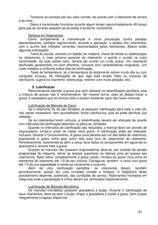 61
- Tensione as correias até seu valor correto, de acordo com o fabricante da correia
e do rotor;
- Deixe a transmissão funcionar durante algum tempo (aproximadamente 48 horas)
para que as correias adaptem-se às polias e tensione, novamente.
Defeitos em Rolamentos
Como complemento a manutenção e como precaução contra paradas
desnecessárias, verifique regularmente, durante a operação, o estado dos rolamentos,
com o auxílio dos métodos correntes recomendados pelos fabricantes. Abaixo estão
algumas orientações:
- Teste de escuta: encoste um bastão de madeira, chave de fenda ou estetoscópio
no alojamento, o mais próximo possível do rolamento, e ponha o ouvido na outra
extremidade. Se tudo estiver bem, deverá ser ouvido um ruído suave. Um rolamento
danificado apresentará um som diferente, inclusive com características irregulares. Um
ruído metálico e uniforme indica falta de lubrificação.
- Teste de temperatura: se a temperatura do alojamento estiver muito alta ou com
variações bruscas, há indicações de que algo está errado (falta ou excesso de
lubrificante, sujeira no rolamento, sobrecarga, retentor com muita pressão, etc).
5. Lubrificação
Recomenda-se atenção a graxa que será utilizada na relubrificação periódica, pois
a mistura de graxas não é recomendável. Da mesma forma, caso se deseje trocar a
graxa, é necessário que se remova todo o resíduo existente, para não haver misturas.
Lubrificação de Mancais de Caixa
Se o rolamento for do tipo blindado, já possuem lubrificação para toda a vida útil,
não sendo necessário, nem aconselhável, tentar lubrifica-los, pois se pode danificar sua
vedação.
Se os rolamentos forem comuns, a relubrificação deverá ser efetuada de acordo
com intervalos de lubrificação descritos na placa do ventilador.
Quando os intervalos de lubrificação são reduzidos, o mancal deve ser provido de
engraxadeira. Limpe-a antes de injetar nova graxa. A lubrificação pode ser efetuada,
inclusive, durante o funcionamento. A graxa nova penetra por um dos lados do rolamento,
expulsando a graxa velha pelo outro lado para fora do alojamento do rolamento.
Periodicamente, recomenda-se abrir a caixa, lavar todos os componentes em aguarrás ou
querosene e renovar toda a graxa.
Quando os mancais não possuem engraxadeiras deve-se, por ocasião da parada
programada da máquina, retirar as tampas superiores ou laterais para ter acesso aos
rolamentos. Após retirar completamente a graxa usada, introduz-se graxa nova entre os
elementos do rolamento até 1/3 de seu volume. Carrega-se, também, a caixa com graxa
até 1/3 de sua capacidade e monta-se novamente o conjunto.
Além de uma lubrificação periódica, os rolamentos devem, também
periodicamente, passar por uma completa revisão e limpeza. A freqüência deste
procedimento depende, sobretudo, das condições de serviço. Rolamentos montados em
máquinas onde a paralisação é crítica devem ser verificados freqüentemente.
Lubrificação de Mancais Monobloco
Os mancais monobloco possuem graxadeira e bujão. Durante a lubrificação de
seus rolamentos, deve-se abrir o bujão, limpar a graxadeira e injetar a graxa, sem ocupar
integralmente o espaço disponível.
 