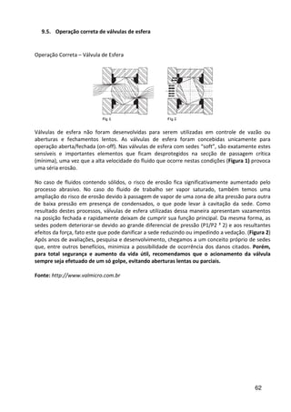 62
9.5. Operação correta de válvulas de esfera
Operação Correta – Válvula de Esfera
Válvulas de esfera não foram desenvolvidas para serem utilizadas em controle de vazão ou
aberturas e fechamentos lentos. As válvulas de esfera foram concebidas unicamente para
operação aberta/fechada (on-off). Nas válvulas de esfera com sedes “soft”, são exatamente estes
sensíveis e importantes elementos que ficam desprotegidos na secção de passagem crítica
(mínima), uma vez que a alta velocidade do fluido que ocorre nestas condições (Figura 1) provoca
uma séria erosão.
No caso de fluidos contendo sólidos, o risco de erosão fica significativamente aumentado pelo
processo abrasivo. No caso do fluido de trabalho ser vapor saturado, também temos uma
ampliação do risco de erosão devido à passagem de vapor de uma zona de alta pressão para outra
de baixa pressão em presença de condensados, o que pode levar à cavitação da sede. Como
resultado destes processos, válvulas de esfera utilizadas dessa maneira apresentam vazamentos
na posição fechada e rapidamente deixam de cumprir sua função principal. Da mesma forma, as
sedes podem deteriorar-se devido ao grande diferencial de pressão (P1/P2 ³ 2) e aos resultantes
efeitos da força, fato este que pode danificar a sede reduzindo ou impedindo a vedação. (Figura 2)
Após anos de avaliações, pesquisa e desenvolvimento, chegamos a um conceito próprio de sedes
que, entre outros benefícios, minimiza a possibilidade de ocorrência dos danos citados. Porém,
para total segurança e aumento da vida útil, recomendamos que o acionamento da válvula
sempre seja efetuado de um só golpe, evitando aberturas lentas ou parciais.
Fonte: http://www.valmicro.com.br
 