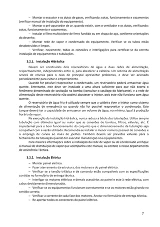 7
− Montar o exaustor e os dutos de gases, verificando: cotas, funcionamento e vazamentos
(verificar manual de instalação do equipamento).
− Montar o pré-aquecedor de ar, quando existir, com o ventilador e os dutos, verificando:
cotas, funcionamento e vazamentos.
− Instalar o filtro multiciclone de ferro fundido ou em chapa de aço, conforme orientações
do desenho.
− Montar rede de vapor e condensado do equipamento. Verificar se os tubos estão
desobstruídos e limpos.
− Verificar, novamente, todas as conexões e interligações para certificar-se da correta
instalação de equipamentos e tubulações.
3.2.1. Instalação Hidráulica
Devem ser construídos dois reservatórios de água e duas redes de alimentação,
respectivamente, independentes entre si, para abastecer a caldeira. Um sistema de alimentação
servirá de reserva para o caso do principal apresentar problemas, e deve ser acionado
periodicamente para evitar o emperramento.
Quando for possível reaproveitar o condensado, um reservatório poderá armazenar água
quente. Entretanto, este deve ser instalado a uma altura suficiente para que não ocorra o
fenômeno denominado de cavitação na bomba (consultar o catálogo do fabricante), e a rede de
alimentação deste reservatório não poderá abastecer o injetor, pois este não funciona com água
quente.
O reservatório de água fria é utilizado sempre que a caldeira tiver o injetor como sistema
de alimentação de emergência ou quando não for possível reaproveitar o condensado. Este
tanque deverá ter a capacidade de armazenar um volume de água, no mínimo, igual à produção
horária de vapor.
Na execução da instalação hidráulica, nunca reduza a bitola das tubulações. Utilize sempre
tubulação com diâmetro igual ou maior que as conexões de bombas, filtros, válvulas, etc. É
impreterível para o bom funcionamento do conjunto que o dimensionamento da tubulação seja
compatível com a vazão utilizada. Recomenda-se instalar o menor número possível de conexões e
o emprego de curvas ao invés de joelhos. Também devem ser previstas válvulas para o
fechamento da tubulação quando for executar manutenção nos equipamentos.
Para maiores informações sobre a instalação da rede de vapor ou de condensado verifique
o manual de distribuição de vapor que acompanha este manual, ou contate o nosso departamento
de Assistência Técnica.
3.2.2. Instalação Elétrica
− Montar painel elétrico.
− Fazer aterramento da estrutura, dos motores e do painel elétrico.
− Verificar se a tensão trifásica e de comando estão compatíveis com as especificações
contidas no formulário de entrega técnica.
− Interligar os motores elétricos e demais acessórios ao painel e este à rede elétrica, com
cabos devidamente dimensionados.
− Verificar se os equipamentos funcionam corretamente e se os motores estão girando no
sentido correto.
− Verificar a corrente de cada fase dos motores. Anotar no formulário de entrega técnica.
− Re-apertar todos os conectores do painel elétrico.
 