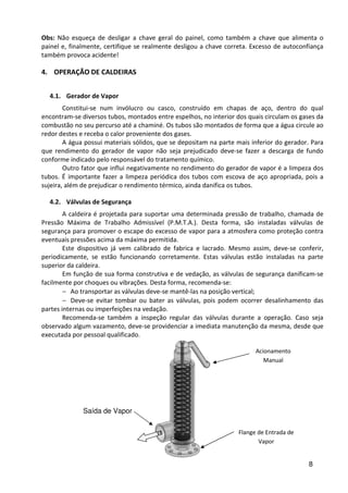 8
Obs: Não esqueça de desligar a chave geral do painel, como também a chave que alimenta o
painel e, finalmente, certifique se realmente desligou a chave correta. Excesso de autoconfiança
também provoca acidente!
4. OPERAÇÃO DE CALDEIRAS
4.1. Gerador de Vapor
Constitui-se num invólucro ou casco, construído em chapas de aço, dentro do qual
encontram-se diversos tubos, montados entre espelhos, no interior dos quais circulam os gases da
combustão no seu percurso até a chaminé. Os tubos são montados de forma que a água circule ao
redor destes e receba o calor proveniente dos gases.
A água possui materiais sólidos, que se depositam na parte mais inferior do gerador. Para
que rendimento do gerador de vapor não seja prejudicado deve-se fazer a descarga de fundo
conforme indicado pelo responsável do tratamento químico.
Outro fator que influi negativamente no rendimento do gerador de vapor é a limpeza dos
tubos. É importante fazer a limpeza periódica dos tubos com escova de aço apropriada, pois a
sujeira, além de prejudicar o rendimento térmico, ainda danifica os tubos.
4.2. Válvulas de Segurança
A caldeira é projetada para suportar uma determinada pressão de trabalho, chamada de
Pressão Máxima de Trabalho Admissível (P.M.T.A.). Desta forma, são instaladas válvulas de
segurança para promover o escape do excesso de vapor para a atmosfera como proteção contra
eventuais pressões acima da máxima permitida.
Este dispositivo já vem calibrado de fabrica e lacrado. Mesmo assim, deve-se conferir,
periodicamente, se estão funcionando corretamente. Estas válvulas estão instaladas na parte
superior da caldeira.
Em função de sua forma construtiva e de vedação, as válvulas de segurança danificam-se
facilmente por choques ou vibrações. Desta forma, recomenda-se:
− Ao transportar as válvulas deve-se mantê-las na posição vertical;
− Deve-se evitar tombar ou bater as válvulas, pois podem ocorrer desalinhamento das
partes internas ou imperfeições na vedação.
Recomenda-se também a inspeção regular das válvulas durante a operação. Caso seja
observado algum vazamento, deve-se providenciar a imediata manutenção da mesma, desde que
executada por pessoal qualificado.
Acionamento
Manual
Saída de Vapor
Flange de Entrada de
Vapor
 