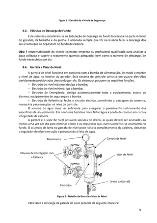 9
Figura 1 - Detalhe da Válvula de Segurança.
4.3. Válvulas de Descarga de Fundo
Estas válvulas encontram-se na tubulação de descarga de fundo localizada na parte inferior
do gerador, da fornalha e da grelha. É acionada sempre que for necessário fazer a descarga dos
sais e lama que se depositam no fundo da caldeira.
Obs: É responsabilidade do cliente contratar empresa ou profissional qualificado para analisar a
água utilizada e sugerir o tratamento químico adequado, bem como o número de descargas de
fundo necessárias por dia.
4.4. Garrafa e Visor de Nível
A garrafa de nível funciona em conjunto com a bomba de alimentação, de modo a manter
o nível de água no interior do gerador. Este sistema de controle consiste em quatro eletrodos
devidamente posicionados dentro da garrafa. Os eletrodos possuem as seguintes funções:
− Eletrodo de nível máximo: desliga a bomba;
− Eletrodo de nível mínimo: liga a bomba;
− Eletrodo de Emergência: desliga automaticamente todo o equipamento, exceto os
alarmes, equipamentos de segurança e a bomba.
− Eletrodo de Referência: fecha o circuito elétrico, permitindo a passagem de corrente,
necessária para energizar os relés de controle.
O volume de água deve ser suficiente para assegurar o permanente resfriamento das
superfícies de aquecimento. Em nenhuma hipótese deve faltar água a ponto de colocar em risco a
integridade da caldeira.
A garrafa e o visor de nível possuem válvulas de dreno, as quais devem ser acionadas ao
menos uma vez por dia para eliminar o lodo e as impurezas que, eventualmente, se acumulem no
fundo. O acumulo de lama na garrafa de nível pode isola-la completamente da caldeira, deixando
o regulador de nível sem ação e provocando a falta de água.
Figura 2 - Detalhe da Garrafa e Visor de Nível.
Para fazer a descarga da garrafa de nível proceda da seguinte maneira:
Garrafa de Nível
Visor de Nível
Manômetro
Válvulas de interligação com
a Caldeira
Eletrodos
Dreno da Garrafa
1
2
3
 
