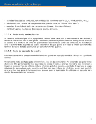 9
Manual de Administração de Energia
• analisador dos gases de combustão, com indicação de no mínimo teor de CO2
e, eventualmente, de O2
;
• termômetro para controle das temperaturas dos gases de saída (na faixa de 100 a 500 o
C);
• aparelhos de medição do índice de enegrecimento dos gases de escape (fuligem);
• manômetro para a medição da depressão na chaminé (tiragem).
2.2.5.4 Redução das perdas de calor
As caldeiras, como qualquer outro equipamento térmico perde calor para o meio ambiente. Para manter a
eficiência é necessário limitar estas perdas. Recomenda-se verificar periodicamente e estanqueidade do corpo
da caldeira e as aberturas em torno dos queimadores e dos visores da câmara de combustão. Na manutenção
deve-se eliminar todas as perdas de calor e vazamentos de água quente e de vapor e refazer os isolamentos
térmicos do vaso e de todos os circuitos que contenham fluidos quentes.
2.2.5.5 Ponto de operação da caldeira
Geralmente as caldeiras apresentem eficiência máxima quando em operação entre 80% a 90% da sua capacidade
nominal.
Operar acima destas condições pode comprometer a vida útil do equipamento. Por outro lado, ao operar muito
abaixo dos 80%, permanecendo fixas as perdas das trocas de calor, a energia necessária para motorizar a
tiragem e outros serviços da caldeira, reduz a eficiência global da caldeira. A condição de operação a cargas
reduzidas dos queimadores pode, também, contribuir para esta redução de eficiência. Sempre que possível,
deve-se evitar essa zona de funcionamento, atuando sobre a quantidade de caldeiras em operação para
atender às necessidades do momento.
 