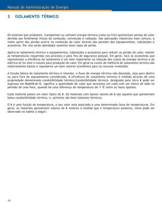 Manual de Administração de Energia
10
3 ISOLAMENTO TÉRMICO
Os sistemas que produzem, transportam ou utilizam energia térmica (calor ou frio) apresentam perdas de calor
devidas aos fenômenos físicos de condução, convecção e radiação. Nas aplicações industriais mais comuns, a
maior parte das perdas ocorre na condução do calor através das paredes dos equipamentos, tubulações e
acessórios. Por isto serão abordados somente estes tipos de perda.
Aplica-se isolamento térmico a equipamentos, tubulações e acessórios para reduzir as perdas de calor, manter
as temperaturas requeridas nos processo e para fins de segurança pessoal. Em geral, face às economias que
representam a eficiência do isolamento é um item importante na redução dos custos da energia térmica e da
elétrica se for este o insumo para produção do calor. Em geral os custos de melhoria do isolamento térmico são
relativamente baixos e representa um bom retorno econômico para os recursos investidos.
A função básica do isolamento térmico é retardar. o fluxo de energia térmica não desejada, seja para dentro
ou para fora do equipamento considerado. A eficiência do isolamento térmico é medida através de uma
propriedade denominada condutibilidade térmica.Condutibilidade térmica, designada pela letra k pode ser
expresso em Kcal/h.m.o
C, significa a quantidade de calor que atravessa um cubo com um metro de lado no
período de uma hora, quando há uma diferença de temperatura de 1 o
C entre as faces opostas.
Cada material possui um valor típico de k. Os materiais com baixos valores de k são aqueles que apresentam
baixa condutibilidade térmica, e, portanto são bons isolantes térmicos.
O k é uma função da temperatura, e seu valor está associado a uma determinada faixa de temperaturas. Em
geral, os materiais apresentam valores de k maiores à medida que a temperatura aumenta, como pode ser
observado na tabela a seguir:
 
