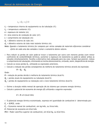 Manual de Administração de Energia
14
( ) 2/21 tttm −=
t1
= temperatura interna do equipamento ou da tubulação (o
C)
t2
= temperatura ambiente (o
C)
e = espessura do isolante (m)
S = área externa de condução de calor (m2
)
L = comprimento da tubulação (m)
de
= diâmetro externo do tubo (m)
da
= diâmetro externo do tubo mais isolante térmico (m)
Nota: Quando o isolamento térmico for composto por várias camadas de materiais diferentes considerar
efeito de cada uma das camadas e tomar a somatória destes valores.
• Para reduzir as perdas de calor pode-se trocar o isolamento por outro com menores perdas (com menor
coeficiente de condutibilidade térmica), aumentar a espessura do isolamento ou pode-se adotar ambas as
soluções simultaneamente. Escolha a alternativa mais adequada para seu caso. Sempre que possível, reduza
o comprimento de tubulações, eliminando os trechos desnecessários, evitando, assim, desperdícios de energia.
• Calcule as novas perdas Q²
, utilizando as expressões anteriores.
• Calcule a redução das perdas conseqüentes da melhoria do isolamento térmico através da expressão:
R = Q1
– Q2
Onde:
R = redução de perdas devido à melhoria do isolamento térmico (kcal/h)
Q1
= perdas atuais do equipamento ou tubulação (kcal/h)
Q2
= perdas do equipamento ou tubulação com o novo isolamento térmico (kcal/h)
• Estime a duração média mensal de operação (h) do sistema que consome energia térmica.
• Calcule o potencial de economia de energia (E) utilizando a seguinte expressão:
E = R x h (kcal/mês)
• O potencial energia térmica economizada, expressa em quantidade de combustível é determinada por:
Ec
= E/PCS, onde:
Ec
= Economia mensal de combustível, em kg/mês, ou litros/mês.
E= Potencial de economia em kCal/mês
PCS = Poder calorífico superior do combustível, em kCal/kg, ou kCal/litro.
 