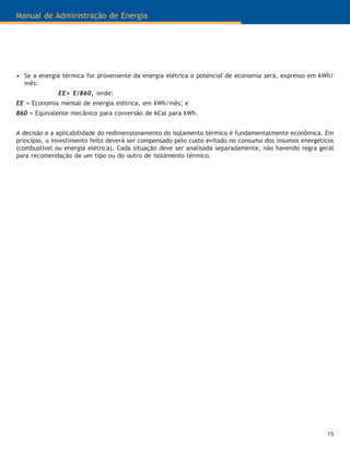 15
Manual de Administração de Energia
• Se a energia térmica for proveniente da energia elétrica o potencial de economia será, expresso em kWh/
mês:
EE= E/860, onde:
EE = Economia mensal de energia elétrica, em kWh/mês; e
860 = Equivalente mecânico para conversão de kCal para kWh.
A decisão e a aplicabilidade do redimensionamento do isolamento térmico é fundamentalmente econômica. Em
princípio, o investimento feito deverá ser compensado pelo custo evitado no consumo dos insumos energéticos
(combustível ou energia elétrica). Cada situação deve ser analisada separadamente, não havendo regra geral
para recomendação de um tipo ou do outro de isolamento térmico.
 