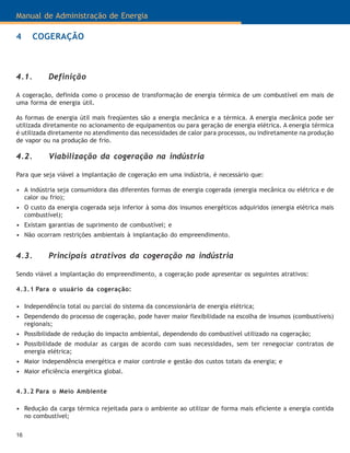 Manual de Administração de Energia
16
4 COGERAÇÃO
4.1. Definição
A cogeração, definida como o processo de transformação de energia térmica de um combustível em mais de
uma forma de energia útil.
As formas de energia útil mais freqüentes são a energia mecânica e a térmica. A energia mecânica pode ser
utilizada diretamente no acionamento de equipamentos ou para geração de energia elétrica. A energia térmica
é utilizada diretamente no atendimento das necessidades de calor para processos, ou indiretamente na produção
de vapor ou na produção de frio.
4.2. Viabilização da cogeração na indústria
Para que seja viável a implantação de cogeração em uma indústria, é necessário que:
• A indústria seja consumidora das diferentes formas de energia cogerada (energia mecânica ou elétrica e de
calor ou frio);
• O custo da energia cogerada seja inferior à soma dos insumos energéticos adquiridos (energia elétrica mais
combustível);
• Existam garantias de suprimento de combustível; e
• Não ocorram restrições ambientais à implantação do empreendimento.
4.3. Principais atrativos da cogeração na indústria
Sendo viável a implantação do empreendimento, a cogeração pode apresentar os seguintes atrativos:
4.3.1 Para o usuário da cogeração:
• Independência total ou parcial do sistema da concessionária de energia elétrica;
• Dependendo do processo de cogeração, pode haver maior flexibilidade na escolha de insumos (combustíveis)
regionais;
• Possibilidade de redução do impacto ambiental, dependendo do combustível utilizado na cogeração;
• Possibilidade de modular as cargas de acordo com suas necessidades, sem ter renegociar contratos de
energia elétrica;
• Maior independência energética e maior controle e gestão dos custos totais da energia; e
• Maior eficiência energética global.
4.3.2 Para o Meio Ambiente
• Redução da carga térmica rejeitada para o ambiente ao utilizar de forma mais eficiente a energia contida
no combustível;
 