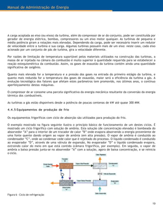 19
Manual de Administração de Energia
A carga acoplada ao eixo (ou eixos) da turbina, além do compressor de ar do conjunto, pode ser constituída por
gerador de energia elétrica, bombas, compressores ou um eixo motor qualquer. As turbinas de pequena e
média potência giram a rotações mais elevadas. Dependendo da carga, pode ser necessário inserir um redutor
de velocidade entre a turbina e sua carga. Algumas turbinas possuem mais de um eixo: neste caso, cada eixo
acionado por um conjunto de pás de turbina, gira a velocidade diferente.
Por razões de limitação de temperatura suportável pelos materiais utilizados na construção das turbinas, a
massa de ar injetada na câmara da combustão é muito superior à quantidade requerida para se estabelecer a
reação estequiométrica da combustão. Assim, os gases de exaustão da turbina contém ainda uma quantidade
significativa de oxigênio.
Quanto mais elevada for a temperatura e a pressão dos gases na entrada do primeiro estágio da turbina, e
quanto mais reduzida for a temperatura dos gases de exaustão, maior será a eficiência da turbina a gás. A
evolução tecnológica dos fatores que afetam estes parâmetros tem promovido, nos últimos anos, o contínuo
aperfeiçoamento destas máquinas.
O compressor de ar consome uma parcela significativa da energia mecânica resultante da conversão da energia
térmica dos combustíveis.
As turbinas a gás estão disponíveis desde a potência de poucas centenas de kW até quase 300 MW.
4.4.5 Equipamentos de produção de frio
Os equipamentos frigoríficos com ciclo de absorção são utilizados para produção do frio.
O exemplo mostrado na figura seguinte ilustra o princípio básico de funcionamento de um destes ciclos. É
mostrado um ciclo frigorífico com solução de amônia. Esta solução (de concentração elevada) é bombeada do
absorvedor “A” para o interior de um trocador de calor “B” onde evapora absorvendo a energia proveniente de
uma fonte quente dando origem ao vapor de amônia (em alta pressão). O vapor de amônia é conduzido ao
condensador “C”, onde ao condensar cede calor que é rejeitado do processo. O líquido condensado é conduzido
ao evaporador “D”, através de uma válvula de expansão, No evaporador “D” o líquido condensado evapora,
extraindo calor do meio em que está contido (câmara frigorífica, por exemplo). Em seguida, o vapor de
amônia a baixa pressão junta-se no absorvedor “A” com a solução, agora de baixa concentração, e se reinicia
o ciclo.
Figura 6 - Ciclo de refrigeração
 