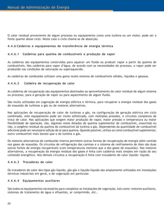 Manual de Administração de Energia
20
O calor residual proveniente de algum processo ou equipamento como uma turbina ou um motor, pode ser a
fonte quente desse ciclo. Neste caso o ciclo chama-se de absorção.
4.4.6 Caldeiras e equipamentos de transferência de energia térmica
4.4.6.1 Caldeiras para queima de combustíveis e produção de vapor
As caldeiras são equipamentos construídos para aquecer um fluido ou produzir vapor a partir da queima de
combustíveis. Nas caldeiras para vapor d’água, de acordo com as necessidades do processo, o vapor pode ser
produzido nas condições de saturação ou superaquecido.
As caldeiras de combustão utilizam uma gama muito extensa de combustíveis sólidos, líquidos e gasosos.
4.4.6.2 Caldeira de recuperação de calor
As caldeiras de recuperação são equipamentos destinados ao aproveitamento do calor residual de algum sistema
ou processo, para a geração de vapor ou para aquecimento de algum fluído.
São muito utilizadas em cogeração de energia elétrica e térmica, para recuperar a energia residual dos gases
de exaustão de turbinas a gás ou de motores alternativos.
Nas aplicações de recuperação de calor de turbinas a gás, na configuração de geração elétrica em ciclo
combinado, este equipamento pode ser muito sofisticado, com múltiplas pressões, e circuitos complexos de
troca de calor. Nas aplicações que exigem maior produção de vapor, maior pressão e temperatura ou maior
flexibilidade de operação, são, algumas vezes dotados de queima suplementar de combustível, exaurindo ou
não, o oxigênio residual da queima do combustível da turbina a gás. Dependendo da quantidade de combustível
adicional pode ser necessário adição de ar para queima. Quando possível, utiliza-se como combustível suplementar,
outro combustível mais barato que o da turbina a gás.
Os motores alternativos de combustão interna permitem outras formas de recuperação de energia além contida
nos gases de exaustão. Os circuitos de refrigeração das camisas e o sistema de resfriamento de óleo são duas
outras fontes de energia recuperáveis (com temperaturas menores que a dos gases de exaustão). Nos motores
alternativos, a recuperação da energia residual dos gases é feita com caldeiras mais simples em razão do seu
conteúdo energético. Nos demais circuitos a recuperação é feita com trocadores de calor líquido- líquido.
4.4.6.3 Trocadores de calor
Os trocadores de calor dos tipos gás-líquido, gás-gás e líquido-líquido são amplamente utilizados em instalações
térmicas industriais em geral, e de cogeração em particular.
4.4.6.4 Equipamentos auxiliares
São todos os equipamentos necessários para completar as instalações de cogeração, tais como: motores auxiliares,
sistemas de tratamento de água e efluentes, ar comprimido, etc..
 
