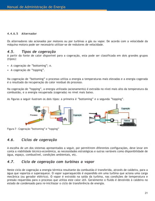 21
Manual de Administração de Energia
4.4.6.5 Alternador
Os alternadores são acionados por motores ou por turbinas a gás ou vapor. De acordo com a velocidade da
máquina motora pode ser necessário utilizar-se de redutores de velocidade.
4.5. Tipos de cogeração
A partir da fonte de calor disponível para a cogeração, esta pode ser classificada em dois grandes grupos
(tipos):
• A cogeração de “bottoming”; e.
• A cogeração de “topping”.
Na cogeração de “bottoming” o processo utiliza a energia a temperaturas mais elevadas e a energia cogerada
é o resultado da recuperação do calor residual do processo.
Na cogeração de “topping”, a energia utilizada (acionamento) é extraída no nível mais alto da temperatura da
combustão, e a energia recuperada (cogerada) no nível mais baixo.
As figuras a seguir ilustram os dois tipos: a primeira é “bottoming” e a segunda “topping”.
Figura 7 – Cogeração “bottoming” e “topping”
4.6. Ciclos de cogeração
A escolha de um dos sistemas apresentados a seguir, por permitirem diferentes configurações, deve levar em
conta a viabilidade técnico-econômica, as necessidades estratégicas e outras variáveis como disponibilidade de
água, espaço, combustível, condições ambientais, etc.
4.7. Ciclo de cogeração com turbinas a vapor
Neste ciclo de cogeração a energia térmica resultante da combustão é transferida, através de caldeira, para a
água que vaporiza e superaquece. O vapor superaquecido é expandido em uma turbina que aciona uma carga
mecânica (ou gerador elétrico). O vapor é extraído na saída da turbina, nas condições de temperatura e
pressão requeridas para o processo que utiliza este calor útil. Geralmente o fluido é devolvido à caldeira no
estado de condensado para re-iniciliazar o ciclo de transferência de energia.
 