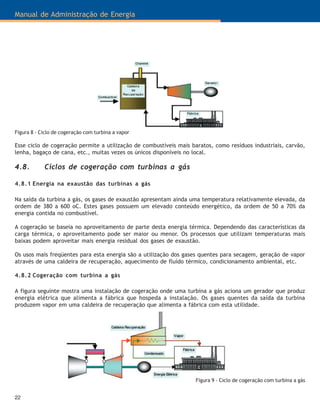 Manual de Administração de Energia
22
Figura 8 - Ciclo de cogeração com turbina a vapor
Esse ciclo de cogeração permite a utilização de combustíveis mais baratos, como resíduos industriais, carvão,
lenha, bagaço de cana, etc., muitas vezes os únicos disponíveis no local.
4.8. Ciclos de cogeração com turbinas a gás
4.8.1 Energia na exaustão das turbinas a gás
Na saída da turbina a gás, os gases de exaustão apresentam ainda uma temperatura relativamente elevada, da
ordem de 380 a 600 oC. Estes gases possuem um elevado conteúdo energético, da ordem de 50 a 70% da
energia contida no combustível.
A cogeração se baseia no aproveitamento de parte desta energia térmica. Dependendo das características da
carga térmica, o aproveitamento pode ser maior ou menor. Os processos que utilizam temperaturas mais
baixas podem aproveitar mais energia residual dos gases de exaustão.
Os usos mais freqüentes para esta energia são a utilização dos gases quentes para secagem, geração de vapor
através de uma caldeira de recuperação, aquecimento de fluído térmico, condicionamento ambiental, etc.
4.8.2 Cogeração com turbina a gás
A figura seguinte mostra uma instalação de cogeração onde uma turbina a gás aciona um gerador que produz
energia elétrica que alimenta a fábrica que hospeda a instalação. Os gases quentes da saída da turbina
produzem vapor em uma caldeira de recuperação que alimenta a fábrica com esta utilidade.
Figura 9 - Ciclo de cogeração com turbina a gás
 