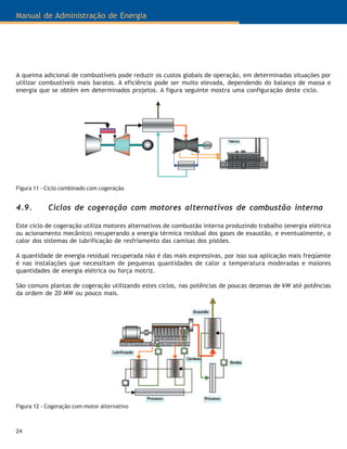 Manual de Administração de Energia
24
Figura 11 - Ciclo combinado com cogeração
4.9. Ciclos de cogeração com motores alternativos de combustão interna
Este ciclo de cogeração utiliza motores alternativos de combustão interna produzindo trabalho (energia elétrica
ou acionamento mecânico) recuperando a energia térmica residual dos gases de exaustão, e eventualmente, o
calor dos sistemas de lubrificação de resfriamento das camisas dos pistões.
A quantidade de energia residual recuperada não é das mais expressivas, por isso sua aplicação mais freqüente
é nas instalações que necessitam de pequenas quantidades de calor a temperatura moderadas e maiores
quantidades de energia elétrica ou força motriz.
São comuns plantas de cogeração utilizando estes ciclos, nas potências de poucas dezenas de kW até potências
da ordem de 20 MW ou pouco mais.
Figura 12 - Cogeração com motor alternativo
A queima adicional de combustíveis pode reduzir os custos globais de operação, em determinadas situações por
utilizar combustíveis mais baratos. A eficiência pode ser muito elevada, dependendo do balanço de massa e
energia que se obtém em determinados projetos. A figura seguinte mostra uma configuração deste ciclo.
 
