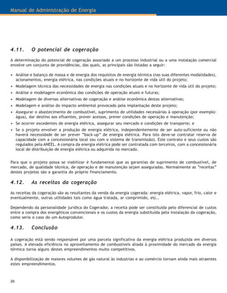Manual de Administração de Energia
26
4.11. O potencial de cogeração
A determinação do potencial de cogeração associado a um processo industrial ou a uma instalação comercial
envolve um conjunto de providências, das quais, as principais são listadas a seguir:
• Análise e balanço de massa e de energia dos requisitos de energia térmica (nas suas diferentes modalidades),
acionamentos, energia elétrica, nas condições atuais e no horizonte de vida útil do projeto;
• Modelagem técnica das necessidades de energia nas condições atuais e no horizonte de vida útil do projeto;
• Análise e modelagem econômica das condições de operação atuais e futuras;
• Modelagem de diversas alternativas de cogeração e análise econômica destas alternativas;
• Modelagem e análise do impacto ambiental provocado pela implantação deste projeto;
• Assegurar o abastecimento de combustível, suprimento de utilidades necessárias à operação (por exemplo:
água), dar destino aos efluentes, prover acessos, prever condições de operação e manutenção;
• Se ocorrer excedentes de energia elétrica, assegurar seu mercado e condições de transporte; e
• Se o projeto envolver a produção de energia elétrica, independentemente de ser auto-suficiente ou não
haverá necessidade de ser prever “back-up” de energia elétrica. Para isto deve-se contratar reserva de
capacidade com a concessionária local (ou com o sistema de transmissão). Este contrato e seus custos são
regulados pela ANEEL. A compra da energia elétrica pode ser contratada com terceiros, com a concessionária
local de distribuição de energia elétrica ou adquirida no mercado.
Para que o projeto possa se viabilizar é fundamental que as garantias de suprimento de combustível, de
mercado, de qualidade técnica, de operação e de manutenção sejam asseguradas. Normalmente as “receitas”
destes projetos são a garantia do próprio financiamento.
4.12. As receitas da cogeração
As receitas da cogeração são as resultantes da venda da energia cogerada: energia elétrica, vapor, frio, calor e
eventualmente, outras utilidades tais como água tratada, ar comprimido, etc..
Dependendo da personalidade jurídica do Cogerador, a receita pode ser constituída pelo diferencial de custos
entre a compra dos energéticos convencionais e os custos da energia substituída pela instalação da cogeração,
como seria o caso do um Autoprodutor.
4.13. Conclusão
A cogeração está sendo responsável por uma parcela significativa da energia elétrica produzida em diversos
países. A elevada eficiência no aproveitamento de combustíveis aliada à proximidade do mercado da energia
térmica torna alguns destes empreendimentos muito competitivos.
A disponibilização de maiores volumes de gás natural às industrias e ao comércio tornam ainda mais atraentes
estes empreendimentos.
 