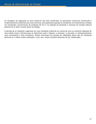 27
Manual de Administração de Energia
As vantagens da cogeração na área industrial são mais conhecidas. As aplicações comerciais envolvendo o
condicionamento ambiental são muito atrativas, principalmente quando se consideram os investimentos evitados
nas instalações convencionais de produção de frio e na redução da demanda e consumo de energia elétrica
possível de se obter através desta tecnologia.
A decisão de se implantar cogeração em uma instalação industrial ou comercial nova ou existente depende de
uma análise muito criteriosa para se determinar qual o balanço, o processo, o mercado e o dimensionamento
mais conveniente e mais econômico. Muitos insucessos nos estudos de viabilidade deste tipo de instalação
deveram-se a falhas nestas avaliações, e por isso, muitos projetos deixaram de ser implantados.
 