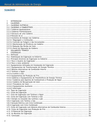 Manual de Administração de Energia
2
1 INTRODUÇÃO .........................................................................................................3
2 CALDEIRAS.............................................................................................................4
2.1. CALDEIRAS ELÉTRICAS...............................................................................................4
2.2. CALDEIRAS A COMBUSTÍVEIS ........................................................................................5
2.2.1 Caldeiras Aquatubulares ...........................................................................................5
2.2.2 Caldeiras Flamotubulares ..........................................................................................5
2.2.3 Estrutura de uma Caldeira ........................................................................................5
2.2.4 Poluição do ar .......................................................................................................6
2.2.5 Economia de Energia nas Caldeiras ..............................................................................7
2.2.5.1 Regulagem a Combustão ........................................................................................7
2.2.5.2 Controle da Fuligem e das Incrustações ......................................................................7
2.2.5.3 Monitoração da Eficiência da Caldeira .......................................................................8
2.2.5.4 Redução das Perdas de Calor ...................................................................................9
2.2.5.5 Ponto de Operação da Caldeira ................................................................................9
3 ISOLAMENTO TÉRMICO ............................................................................................ 10
4 COGERAÇÃO......................................................................................................... 16
4.1. Definição ............................................................................................................ 16
4.2. Viabilização da Cogeração na Indústria ........................................................................ 16
4.3. Principais Atrativos da Cogeração na Indústria ............................................................... 16
4.3.1 Para o Usuário da Cogeração: .................................................................................. 16
4.3.2 Para o meio ambiente ........................................................................................... 16
4.4. Equipamentos Utilizados em Instalações de Cogeração ..................................................... 17
4.4.1 Equipamentos de Transformação de Energia Térmica ..................................................... 17
4.4.2 Motores Alternativos de Combustão Interna ................................................................. 17
4.5.3 Turbinas a Vapor .................................................................................................. 18
4.4.4 A turbina a Gás .................................................................................................... 18
4.4.5 Equipamentos de Produção de Frio ............................................................................ 19
4.4.6 Caldeiras e Equipamentos de Transferência de Energia Térmica ........................................ 20
4.4.6.1 Caldeiras para Queima de Combustíveis e Produção de Vapor ......................................... 20
4.4.6.2 Caldeira de Recuperação de Calor........................................................................... 20
4.4.6.3 Trocadores de Calor............................................................................................ 20
4.4.6.4 Equipamentos Auxiliares ...................................................................................... 20
4.4.6.5 Alternador ....................................................................................................... 21
4.5. Tipos de Cogeração ................................................................................................ 21
4.6. Ciclos de Cogeração ............................................................................................... 21
4.7. Ciclo de Cogeração com Turbinas a Vapor ..................................................................... 21
4.8. Ciclos de Cogeração com Turbinas a Gás ...................................................................... 22
4.8.1 Energia na exaustão das turbinas a gás ...................................................................... 22
4.8.2 Cogeração com Turbina a Gás .................................................................................. 22
4.8.3 Geração Elétrica com Ciclo Combinado ....................................................................... 23
4.8.4 Cogeração com Ciclo Combinado .............................................................................. 23
4.9. Ciclos de Cogeração com Motores Alternativos de Combustão Interna ................................... 24
4.10. Ciclos de Cogeração com Produção de Frio .................................................................. 25
4.11. O Potencial de Cogeração ....................................................................................... 26
4.12. As Receitas da Cogeração ....................................................................................... 26
4.13. Conclusão........................................................................................................... 26
SUMÁRIO
 