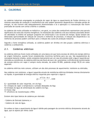 Manual de Administração de Energia
4
As caldeiras industriais empregadas na produção de vapor de água ou aquecimento de fluidos térmicos e os
sistemas associados de condução e transferência de calor podem apresentar desperdícios e elevadas perdas de
energia, se não tiverem sido adequadamente dimensionados e se a operação e a manutenção não forem
praticadas de acordo com certos critérios e cuidados.
As caldeiras são muito utilizadas na indústria e, em geral, os custos dos combustíveis representam uma parcela
significativa da conta dos insumos energéticos. As instalações das caldeiras e de seus sistemas associados devem
ser abordadas no âmbito de qualquer programa de conservação e uso racional de energia. Quase sempre são
detectadas oportunidades de redução de consumo e melhorias de processos. A redução dos desperdícios e as
melhorias de processo podem contribuir para a redução dos custos de produção industrial.
Segundo a fonte energética utilizada, as caldeiras podem ser dividias em dois grupos: caldeiras elétricas e
caldeiras a combustíveis.
2.1. Caldeiras elétricas
As caldeiras elétricas foram muito utilizadas em uma época em que havia excesso de oferta de energia elétrica
de origem hidráulica, quando foram estabelecidos incentivos tarifários para seu uso. São equipamentos de
concepção bastante simples, sendo compostos basicamente por um vaso de pressão onde a água é aquecida por
eletrodos ou resistências. As caldeiras elétricas são fáceis de usar e de automatizar. A eficiência da transformação
da energia elétrica em vapor é sempre muita elevada, da ordem 95-98%, podendo atingir 99,5% em casos
especiais.
As caldeiras elétricas mais comuns, utilizam um dos dois processos de aquecimento: resistores ou eletrodos.
Nas caldeiras com resistores, a água é aquecida através de resistências elétricas blindadas imersas diretamente
no líquido. A quantidade de energia elétrica requerida para vaporizar a água é:
η
)(* hehsm
Q
−
=
Q = quantidade de calor requerido, em (kJ/kg);
hs= entalpia do vapor à temperatura e pressão desejadas (kJ/kg);
he=entalpia da água de alimentação da caldeira (kJ/kg);
m=massa (kg)
=eficiência da transformação (>95%)η
, onde
Existem dois tipos básicos de caldeiras por eletrodo:
· Caldeira de Eletrodo Submerso; e
· Caldeira de Jato de Água.
Em ambos os tipos o aquecimento da água é obtido pela passagem da corrente elétrica diretamente através da
água, que se aquece por efeito Joule
2. CALDEIRAS
 
