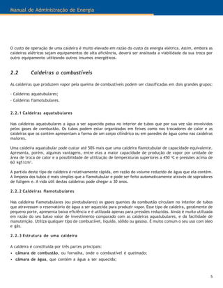 5
Manual de Administração de Energia
2.2 Caldeiras a combustíveis
As caldeiras que produzem vapor pela queima de combustíveis podem ser classificadas em dois grandes grupos:
· Caldeiras aquatubulares;
· Caldeiras flamotubulares.
2.2.1 Caldeiras aquatubulares
Nas caldeiras aquatubulares a água a ser aquecida passa no interior de tubos que por sua vez são envolvidos
pelos gases de combustão. Os tubos podem estar organizados em feixes como nos trocadores de calor e as
caldeiras que os contém apresentam a forma de um corpo cilíndrico ou em paredes de água como nas caldeiras
maiores.
Uma caldeira aquatubular pode custar até 50% mais que uma caldeira flamotubular de capacidade equivalente.
Apresenta, porém, algumas vantagens, entre elas a maior capacidade de produção de vapor por unidade de
área de troca de calor e a possibilidade de utilização de temperaturas superiores a 450 o
C e pressões acima de
60 kgf/cm2
.
A partida deste tipo de caldeira é relativamente rápida, em razão do volume reduzido de água que ela contém.
A limpeza dos tubos é mais simples que a flamotubular e pode ser feito automaticamente através de sopradores
de fuligem e. A vida útil destas caldeiras pode chegar a 30 anos.
2.2.2 Caldeiras flamotubulares
Nas caldeiras flamotubulares (ou pirotubulares) os gases quentes da combustão circulam no interior de tubos
que atravessam o reservatório de água a ser aquecida para produzir vapor. Esse tipo de caldeira, geralmente de
pequeno porte, apresenta baixa eficiência e é utilizada apenas para pressões reduzidas. Ainda é muito utilizada
em razão do seu baixo valor de investimento comparado com as caldeiras aquatubulares, e da facilidade de
manutenção. Utiliza qualquer tipo de combustível, líquido, sólido ou gasoso. É muito comum o seu uso com óleo
e gás.
2.2.3 Estrutura de uma caldeira
A caldeira é constituída por três partes principais:
• câmara de combustão, ou fornalha, onde o combustível é queimado;
• câmara de água, que contém a água a ser aquecida;
O custo de operação de uma caldeira é muito elevado em razão do custo da energia elétrica. Assim, embora as
caldeiras elétricas sejam equipamentos de alta eficiência, deverá ser analisada a viabilidade da sua troca por
outro equipamento utilizando outros insumos energéticos.
 