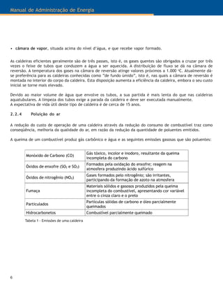 Manual de Administração de Energia
6
Monóxido de Carbono (CO)
Gás tóxico, incolor e inodoro, resultante da queima
incompleta do carbono
Óxidos de enxofre (SO2 e SO3)
Formados pela oxidação do enxofre; reagem na
atmosfera produzindo ácido sulfúrico
Óxidos de nitrogênio (NOX)
Gases formados pelo nitrogênio; são irritantes,
participando da formação de azoto na atmosfera
Fumaça
Materiais sólidos e gasosos produzidos pela queima
incompleta do combustível, apresentando cor variável
entre o cinza claro e o preto
Particulados
Partículas sólidas de carbono e óleo parcialmente
queimados
Hidrocarbonetos Combustível parcialmente queimado
Tabela 1 - Emissões de uma caldeira
• câmara de vapor, situada acima do nível d’água, e que recebe vapor formado.
As caldeiras eficientes geralmente são de três passes, isto é, os gases quentes são obrigados a cruzar por três
vezes o feixe de tubos que conduzem a água a ser aquecida. A distribuição de fluxo se dá na câmara de
reversão. A temperatura dos gases na câmara de reversão atinge valores próximos a 1.000 o
C. Atualmente dá-
se preferência para as caldeiras conhecidas como “de fundo úmido”, isto é, nas quais a câmara de reversão é
montada no interior do corpo da caldeira. Esta disposição aumenta a eficiência da caldeira, embora o seu custo
inicial se torne mais elevado.
Devido ao maior volume de água que envolve os tubos, a sua partida é mais lenta do que nas caldeiras
aquatubulares. A limpeza dos tubos exige a parada da caldeira e deve ser executada manualmente.
A expectativa de vida útil deste tipo de caldeira é de cerca de 15 anos.
2.2.4 Poluição do ar
A redução do custo de operação de uma caldeira através da redução do consumo de combustível traz como
conseqüência, melhoria da qualidade do ar, em razão da redução da quantidade de poluentes emitidos.
A queima de um combustível produz gás carbônico e água e as seguintes emissões gasosas que são poluentes:
 