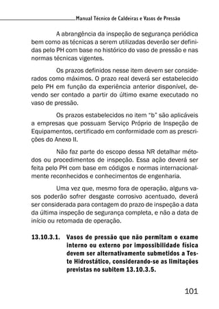 Manual Técnico de Caldeiras e Vasos de Pressão
101
Manual Técnico de Caldeiras e Vasos de Pressão
A abrangência da inspeção de segurança periódica
bem como as técnicas a serem utilizadas deverão ser defini-
das pelo PH com base no histórico do vaso de pressão e nas
normas técnicas vigentes.
Os prazos definidos nesse item devem ser conside-
rados como máximos. O prazo real deverá ser estabelecido
pelo PH em função da experiência anterior disponível, de-
vendo ser contado a partir do último exame executado no
vaso de pressão.
Os prazos estabelecidos no item “b” são aplicáveis
a empresas que possuam Serviço Próprio de Inspeção de
Equipamentos, certificado em conformidade com as prescri-
ções do Anexo II.
Não faz parte do escopo dessa NR detalhar méto-
dos ou procedimentos de inspeção. Essa ação deverá ser
feita pelo PH com base em códigos e normas internacional-
mente reconhecidos e conhecimentos de engenharia.
Uma vez que, mesmo fora de operação, alguns va-
sos poderão sofrer desgaste corrosivo acentuado, deverá
ser considerada para contagem do prazo de inspeção a data
da última inspeção de segurança completa, e não a data de
início ou retomada de operação.
13.10.3.1. Vasos de pressão que não permitam o exame
interno ou externo por impossibilidade física
devem ser alternativamente submetidos a Tes-
te Hidrostático, considerando-se as limitações
previstas no subitem 13.10.3.5.
 