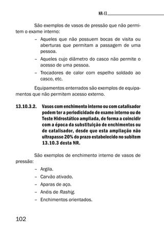 102
NR-13NR-13
São exemplos de vasos de pressão que não permi-
tem o exame interno:
– Aqueles que não possuem bocas de visita ou
aberturas que permitam a passagem de uma
pessoa.
– Aqueles cujo diâmetro do casco não permite o
acesso de uma pessoa.
– Trocadores de calor com espelho soldado ao
casco, etc.
Equipamentos enterrados são exemplos de equipa-
mentos que não permitem acesso externo.
13.10.3.2. Vasos com enchimento interno ou com catalisador
podem ter a periodicidade de exame interno ou de
Teste Hidrostático ampliada, de forma a coincidir
com a época da substituição de enchimentos ou
de catalisador, desde que esta ampliação não
ultrapasse 20% do prazo estabelecido no subitem
13.10.3 desta NR.
São exemplos de enchimento interno de vasos de
pressão:
– Argila.
– Carvão ativado.
– Aparas de aço.
– Anéis de Rashig.
– Enchimentos orientados.
 