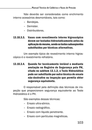 103
Manual Técnico de Caldeiras e Vasos de Pressão
Não deverão ser considerados como enchimento
interno acessórios desmontáveis, tais como:
– Bandejas.
– Demister.
– Distribuidores.
13.10.3.3. Vasos com revestimento interno higroscópico
devem ser testados hidrostaticamente antes da
aplicaçãodomesmo,sendoostestessubseqüentes
substituídos por técnicas alternativas.
Um exemplo típico de revestimento interno higros-
cópico é o revestimento refratário.
13.10.3.4. Quando for tecnicamente inviável e mediante
anotação no Registro de Segurança pelo PH,
citado no subitem 13.1.2, o Teste Hidrostático
pode ser substituído por outra técnica de ensaio
não-destrutivo ou inspeção que permita obter
segurança equivalente.
O responsável pela definição das técnicas de ins-
peção que proporcionem segurança equivalente ao Teste
Hidrostático é o PH.
São exemplos dessas técnicas:
– Ensaio ultra-sônico.
– Ensaio radiográfico.
– Ensaio com líquido penetrante.
– Ensaio com partículas magnéticas.
 