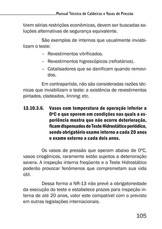 Manual Técnico de Caldeiras e Vasos de Pressão
105
Manual Técnico de Caldeiras e Vasos de Pressão
tirem sérias restrições econômicas, devem ser buscadas so-
luções alternativas de segurança equivalente.
São exemplos de internos que usualmente inviabi-
lizam o teste:
– Revestimentos vitrificados.
– Revestimentos higroscópicos (refratários).
– Catalisadores que se danificam quando removi-
dos.
Em contrapartida, não são consideradas razões téc-
nicas que inviabilizam o teste: a existência de revestimentos
pintados, cladeados, linning, etc.
13.10.3.6. Vasos com temperatura de operação inferior a
0ºC e que operem em condições nas quais a ex-
periência mostra que não ocorre deterioração,
ficamdispensadosdoTesteHidrostáticoperiódico,
sendo obrigatório exame interno a cada 20 anos
e exame externo a cada dois anos.
Os vasos de pressão que operam abaixo de 0ºC,
vasos criogênicos, raramente estão sujeitos a deterioração
severa. A inspeção interna freqüente e o Teste Hidrostático
poderão provocar fenômenos que comprometam sua vida
útil.
Dessa forma a NR-13 não prevê a obrigatoriedade
da execução do teste e estabelece prazos para inspeção in-
terna de até 20 anos, valor este compatível com o previsto
em outras legislações internacionais.
 