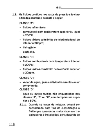 116
NR-13NR-13
1.1. Os fluidos contidos nos vasos de pressão são clas-
sificados conforme descrito a seguir:
CLASSE “A”:
– fluidos inflamáveis;
– combustível com temperatura superior ou igual
a 200ºC;
– fluidos tóxicos com limite de tolerância igual ou
inferior a 20ppm;
– hidrogênio;
– acetileno.
CLASSE “B”:
– fluidos combustíveis com temperatura inferior
a 200ºC;
– fluidos tóxicos com limite de tolerância superior
a 20ppm.
CLASSE “C”:
– vapor de água, gases asfixiantes simples ou ar
comprimido.
CLASSE “D”:
– água ou outros fluidos não enquadrados nas
classes “A”, “B” ou “C”, com temperatura supe-
rior a 50ºC.
1.1.1. Quando se tratar de mistura, deverá ser
considerado para fins de classificação o
fluido que apresentar maior risco aos tra-
balhadores e instalações, considerando-se
 