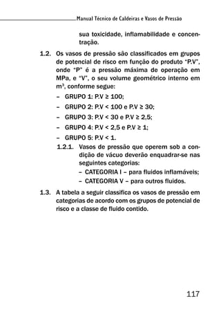 Manual Técnico de Caldeiras e Vasos de Pressão
117
Manual Técnico de Caldeiras e Vasos de Pressão
sua toxicidade, inflamabilidade e concen-
tração.
1.2. Os vasos de pressão são classificados em grupos
de potencial de risco em função do produto “P.V”,
onde “P” é a pressão máxima de operação em
MPa, e “V”, o seu volume geométrico interno em
m3
, conforme segue:
– GRUPO 1: P.V ≥ 100;
– GRUPO 2: P.V < 100 e P.V ≥ 30;
– GRUPO 3: P.V < 30 e P.V ≥ 2,5;
– GRUPO 4: P.V < 2,5 e P.V ≥ 1;
– GRUPO 5: P.V < 1.
1.2.1. Vasos de pressão que operem sob a con-
dição de vácuo deverão enquadrar-se nas
seguintes categorias:
– CATEGORIA I – para fluidos inflamáveis;
– CATEGORIA V – para outros fluidos.
1.3. A tabela a seguir classifica os vasos de pressão em
categorias de acordo com os grupos de potencial de
risco e a classe de fluido contido.
 