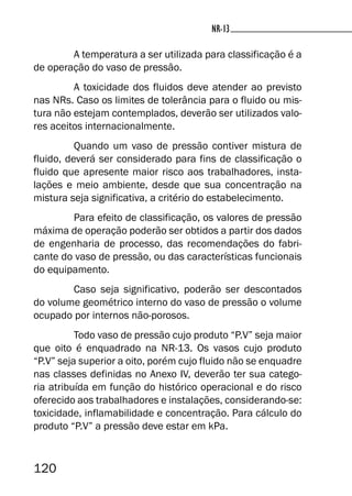 120
NR-13NR-13
A temperatura a ser utilizada para classificação é a
de operação do vaso de pressão.
A toxicidade dos fluidos deve atender ao previsto
nas NRs. Caso os limites de tolerância para o fluido ou mis-
tura não estejam contemplados, deverão ser utilizados valo-
res aceitos internacionalmente.
Quando um vaso de pressão contiver mistura de
fluido, deverá ser considerado para fins de classificação o
fluido que apresente maior risco aos trabalhadores, insta-
lações e meio ambiente, desde que sua concentração na
mistura seja significativa, a critério do estabelecimento.
Para efeito de classificação, os valores de pressão
máxima de operação poderão ser obtidos a partir dos dados
de engenharia de processo, das recomendações do fabri-
cante do vaso de pressão, ou das características funcionais
do equipamento.
Caso seja significativo, poderão ser descontados
do volume geométrico interno do vaso de pressão o volume
ocupado por internos não-porosos.
Todo vaso de pressão cujo produto “P.V” seja maior
que oito é enquadrado na NR-13. Os vasos cujo produto
“P.V” seja superior a oito, porém cujo fluido não se enquadre
nas classes definidas no Anexo IV, deverão ter sua catego-
ria atribuída em função do histórico operacional e do risco
oferecido aos trabalhadores e instalações, considerando-se:
toxicidade, inflamabilidade e concentração. Para cálculo do
produto “P.V” a pressão deve estar em kPa.
 