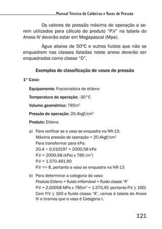 Manual Técnico de Caldeiras e Vasos de Pressão
121
Manual Técnico de Caldeiras e Vasos de Pressão
Os valores de pressão máxima de operação a se-
rem utilizados para cálculo do produto “P.V” na tabela do
Anexo IV deverão estar em Megapascal (Mpa).
Água abaixo de 50ºC e outros fuidos que não se
enquadrem nas classes listadas neste anexo deverão ser
enquadrados como classe “D”.
Exemplos de classificação de vasos de pressão
1º Caso:
Equipamento: Fracionadora de etileno
Temperatura de operação: -30°C
Volume geométrico: 785m3
Pressão de operação: 20,4kgf/cm2
Produto: Etileno
a) Para verificar se o vaso se enquadra na NR-13:
Máxima pressão de operação = 20,4kgf/cm2
Para transformar para kPa:
20,4 ÷ 0,010197 = 2000,58 kPa
P.V = 2000,58 (kPa) x 785 (m3
)
P.V = 1.570.461,90
P.V >> 8, portanto o vaso se enquadra na NR-13
b) Para determinar a categoria do vaso:
Produto Etileno = fluido inflamável = fluido classe “A”
P.V = 2,00058 MPa x 785m3
= 1.570,45 (portanto P.V > 100)
Com P.V > 100 e fluido classe “A”, vamos à tabela do Anexo
IV e tiramos que o vaso é Categoria I.
 