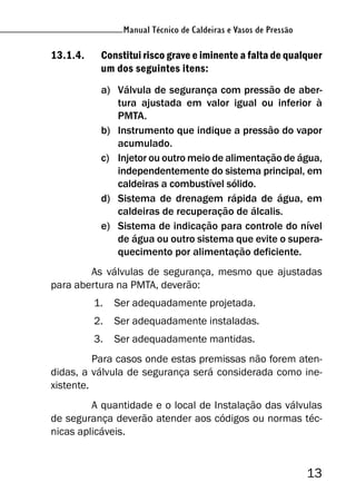 Manual Técnico de Caldeiras e Vasos de Pressão
13
Manual Técnico de Caldeiras e Vasos de Pressão
13.1.4. Constitui risco grave e iminente a falta de qualquer
um dos seguintes itens:
a) Válvula de segurança com pressão de aber-
tura ajustada em valor igual ou inferior à
PMTA.
b) Instrumento que indique a pressão do vapor
acumulado.
c) Injetor ou outro meio de alimentação de água,
independentemente do sistema principal, em
caldeiras a combustível sólido.
d) Sistema de drenagem rápida de água, em
caldeiras de recuperação de álcalis.
e) Sistema de indicação para controle do nível
de água ou outro sistema que evite o supera-
quecimento por alimentação deficiente.
As válvulas de segurança, mesmo que ajustadas
para abertura na PMTA, deverão:
1. Ser adequadamente projetada.
2. Ser adequadamente instaladas.
3. Ser adequadamente mantidas.
Para casos onde estas premissas não forem aten-
didas, a válvula de segurança será considerada como ine-
xistente.
A quantidade e o local de Instalação das válvulas
de segurança deverão atender aos códigos ou normas téc-
nicas aplicáveis.
 